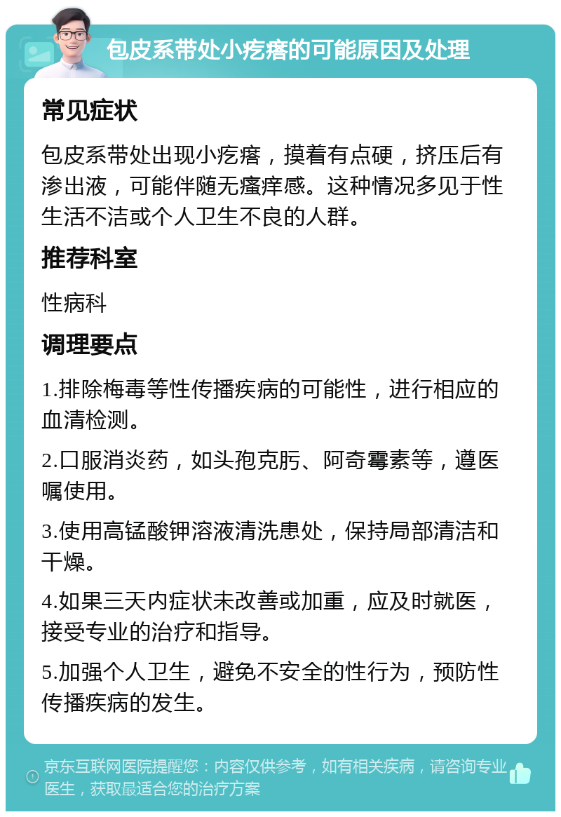 包皮系带处小疙瘩的可能原因及处理 常见症状 包皮系带处出现小疙瘩，摸着有点硬，挤压后有渗出液，可能伴随无瘙痒感。这种情况多见于性生活不洁或个人卫生不良的人群。 推荐科室 性病科 调理要点 1.排除梅毒等性传播疾病的可能性，进行相应的血清检测。 2.口服消炎药，如头孢克肟、阿奇霉素等，遵医嘱使用。 3.使用高锰酸钾溶液清洗患处，保持局部清洁和干燥。 4.如果三天内症状未改善或加重，应及时就医，接受专业的治疗和指导。 5.加强个人卫生，避免不安全的性行为，预防性传播疾病的发生。