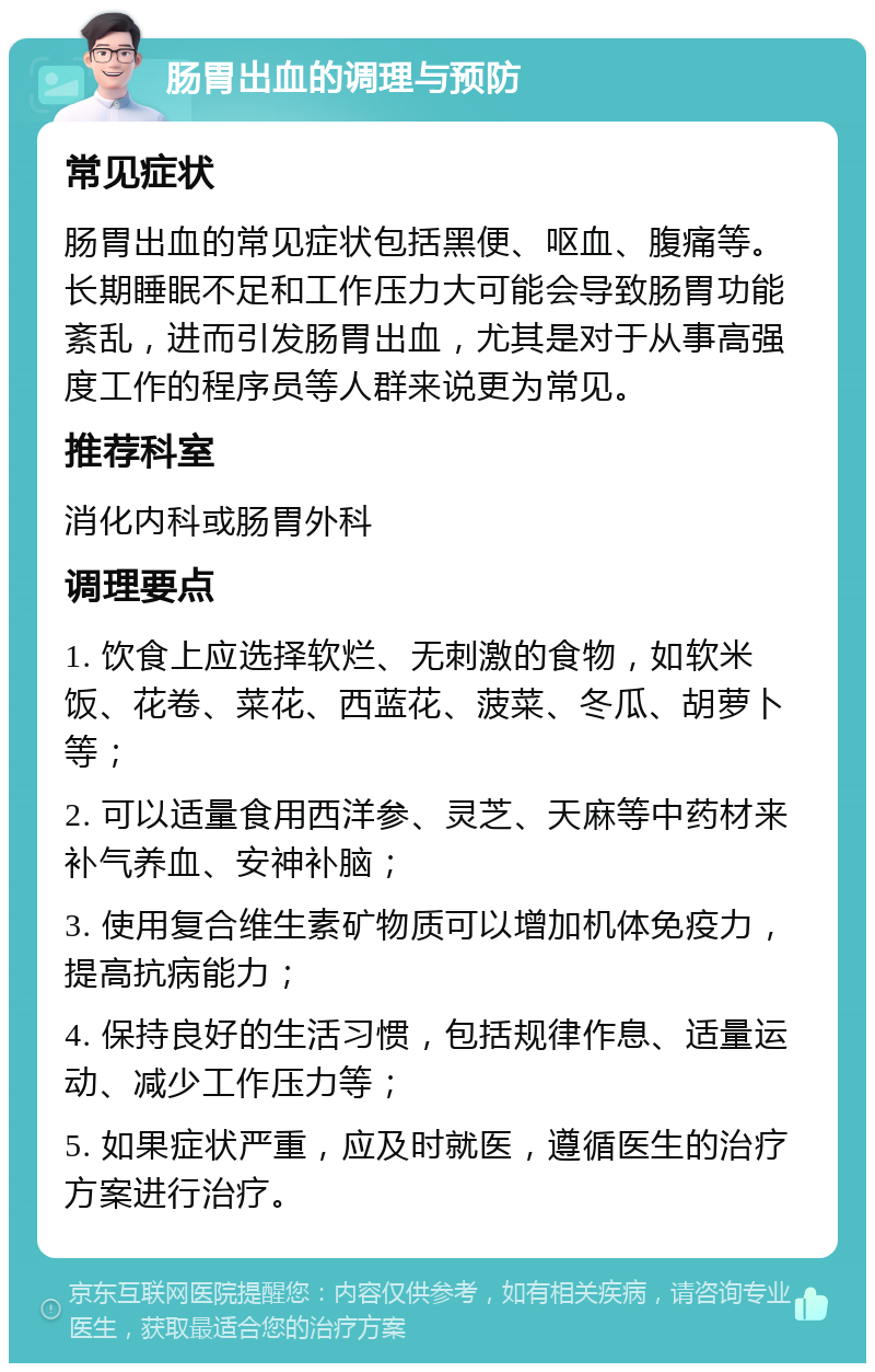 肠胃出血的调理与预防 常见症状 肠胃出血的常见症状包括黑便、呕血、腹痛等。长期睡眠不足和工作压力大可能会导致肠胃功能紊乱，进而引发肠胃出血，尤其是对于从事高强度工作的程序员等人群来说更为常见。 推荐科室 消化内科或肠胃外科 调理要点 1. 饮食上应选择软烂、无刺激的食物，如软米饭、花卷、菜花、西蓝花、菠菜、冬瓜、胡萝卜等； 2. 可以适量食用西洋参、灵芝、天麻等中药材来补气养血、安神补脑； 3. 使用复合维生素矿物质可以增加机体免疫力，提高抗病能力； 4. 保持良好的生活习惯，包括规律作息、适量运动、减少工作压力等； 5. 如果症状严重，应及时就医，遵循医生的治疗方案进行治疗。