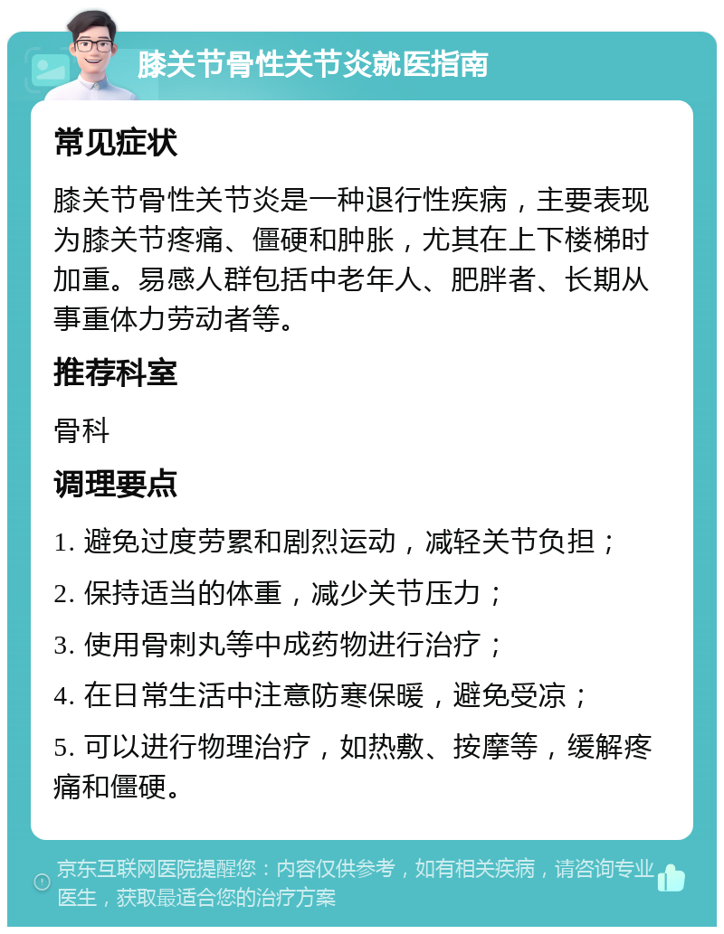 膝关节骨性关节炎就医指南 常见症状 膝关节骨性关节炎是一种退行性疾病，主要表现为膝关节疼痛、僵硬和肿胀，尤其在上下楼梯时加重。易感人群包括中老年人、肥胖者、长期从事重体力劳动者等。 推荐科室 骨科 调理要点 1. 避免过度劳累和剧烈运动，减轻关节负担； 2. 保持适当的体重，减少关节压力； 3. 使用骨刺丸等中成药物进行治疗； 4. 在日常生活中注意防寒保暖，避免受凉； 5. 可以进行物理治疗，如热敷、按摩等，缓解疼痛和僵硬。