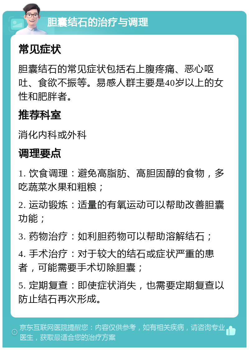 胆囊结石的治疗与调理 常见症状 胆囊结石的常见症状包括右上腹疼痛、恶心呕吐、食欲不振等。易感人群主要是40岁以上的女性和肥胖者。 推荐科室 消化内科或外科 调理要点 1. 饮食调理：避免高脂肪、高胆固醇的食物，多吃蔬菜水果和粗粮； 2. 运动锻炼：适量的有氧运动可以帮助改善胆囊功能； 3. 药物治疗：如利胆药物可以帮助溶解结石； 4. 手术治疗：对于较大的结石或症状严重的患者，可能需要手术切除胆囊； 5. 定期复查：即使症状消失，也需要定期复查以防止结石再次形成。