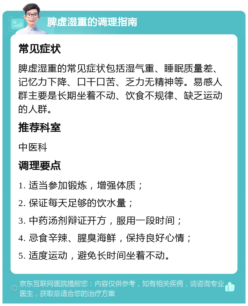 脾虚湿重的调理指南 常见症状 脾虚湿重的常见症状包括湿气重、睡眠质量差、记忆力下降、口干口苦、乏力无精神等。易感人群主要是长期坐着不动、饮食不规律、缺乏运动的人群。 推荐科室 中医科 调理要点 1. 适当参加锻炼，增强体质； 2. 保证每天足够的饮水量； 3. 中药汤剂辩证开方，服用一段时间； 4. 忌食辛辣、腥臭海鲜，保持良好心情； 5. 适度运动，避免长时间坐着不动。