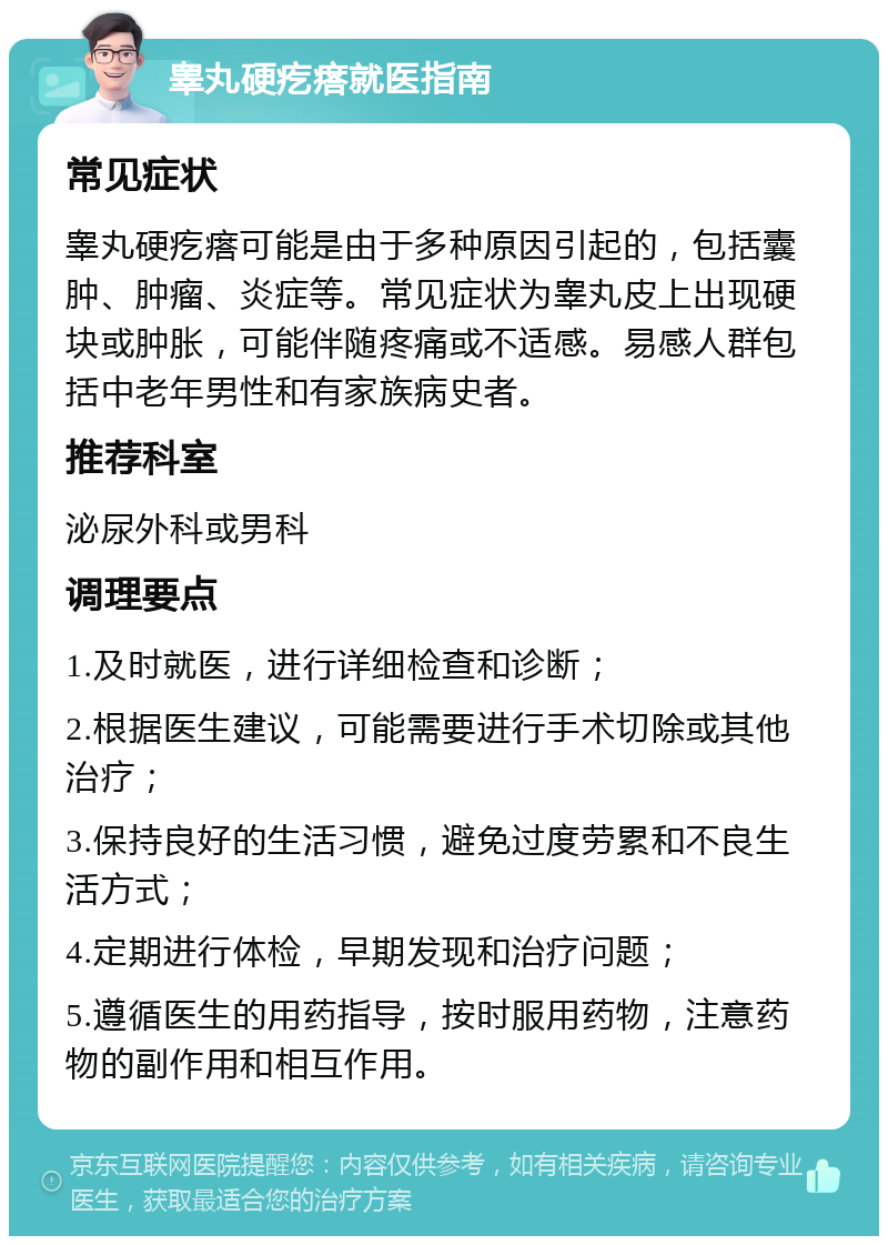 睾丸硬疙瘩就医指南 常见症状 睾丸硬疙瘩可能是由于多种原因引起的，包括囊肿、肿瘤、炎症等。常见症状为睾丸皮上出现硬块或肿胀，可能伴随疼痛或不适感。易感人群包括中老年男性和有家族病史者。 推荐科室 泌尿外科或男科 调理要点 1.及时就医，进行详细检查和诊断； 2.根据医生建议，可能需要进行手术切除或其他治疗； 3.保持良好的生活习惯，避免过度劳累和不良生活方式； 4.定期进行体检，早期发现和治疗问题； 5.遵循医生的用药指导，按时服用药物，注意药物的副作用和相互作用。