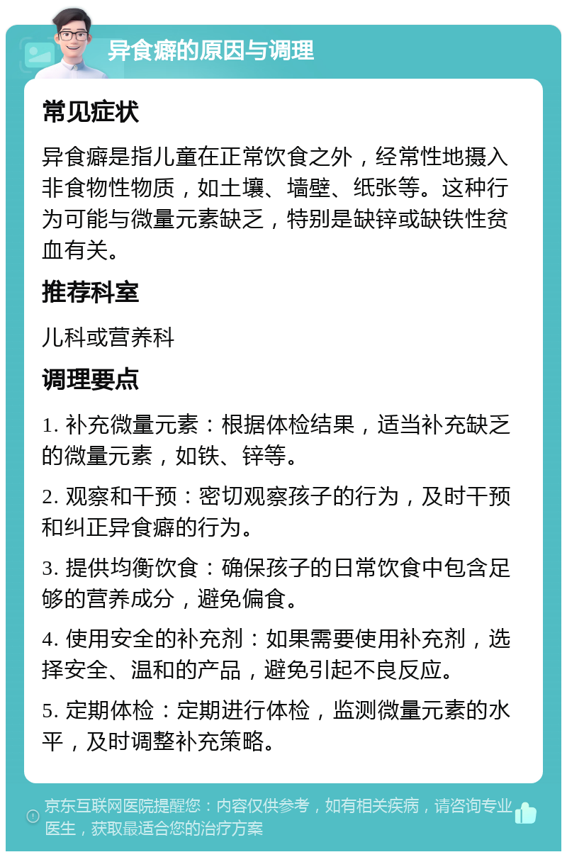 异食癖的原因与调理 常见症状 异食癖是指儿童在正常饮食之外，经常性地摄入非食物性物质，如土壤、墙壁、纸张等。这种行为可能与微量元素缺乏，特别是缺锌或缺铁性贫血有关。 推荐科室 儿科或营养科 调理要点 1. 补充微量元素：根据体检结果，适当补充缺乏的微量元素，如铁、锌等。 2. 观察和干预：密切观察孩子的行为，及时干预和纠正异食癖的行为。 3. 提供均衡饮食：确保孩子的日常饮食中包含足够的营养成分，避免偏食。 4. 使用安全的补充剂：如果需要使用补充剂，选择安全、温和的产品，避免引起不良反应。 5. 定期体检：定期进行体检，监测微量元素的水平，及时调整补充策略。