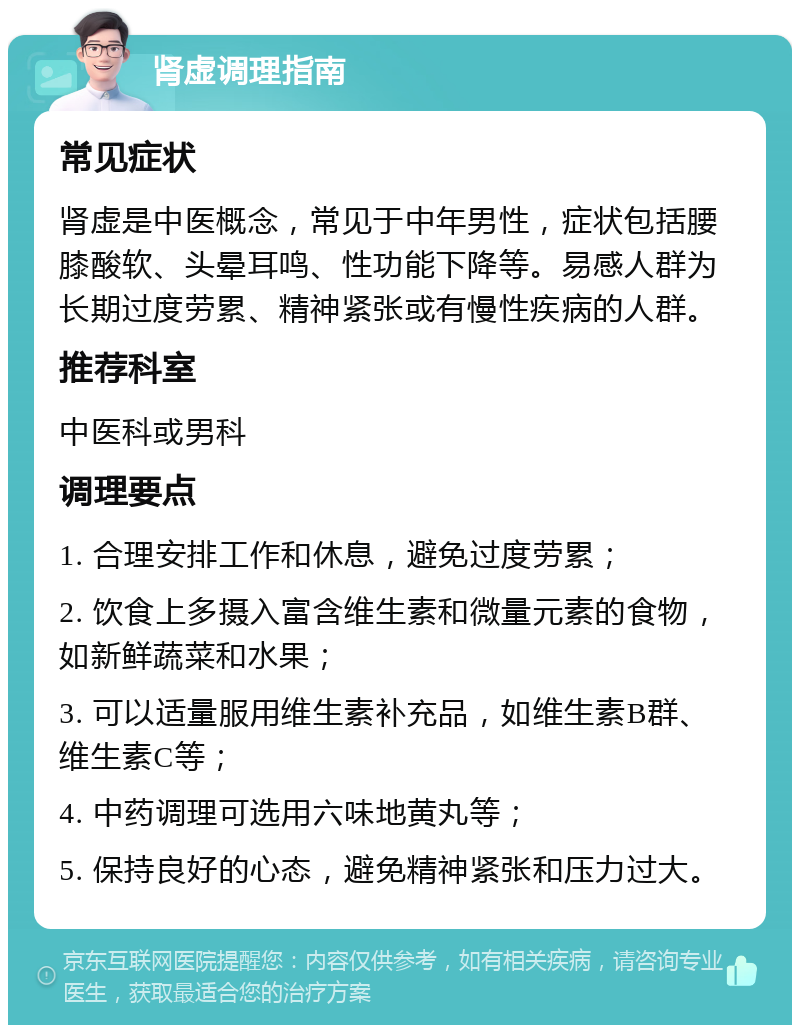 肾虚调理指南 常见症状 肾虚是中医概念，常见于中年男性，症状包括腰膝酸软、头晕耳鸣、性功能下降等。易感人群为长期过度劳累、精神紧张或有慢性疾病的人群。 推荐科室 中医科或男科 调理要点 1. 合理安排工作和休息，避免过度劳累； 2. 饮食上多摄入富含维生素和微量元素的食物，如新鲜蔬菜和水果； 3. 可以适量服用维生素补充品，如维生素B群、维生素C等； 4. 中药调理可选用六味地黄丸等； 5. 保持良好的心态，避免精神紧张和压力过大。