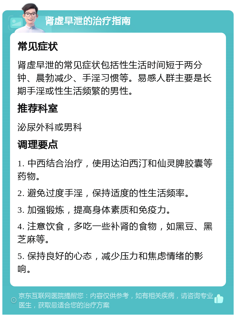 肾虚早泄的治疗指南 常见症状 肾虚早泄的常见症状包括性生活时间短于两分钟、晨勃减少、手淫习惯等。易感人群主要是长期手淫或性生活频繁的男性。 推荐科室 泌尿外科或男科 调理要点 1. 中西结合治疗，使用达泊西汀和仙灵脾胶囊等药物。 2. 避免过度手淫，保持适度的性生活频率。 3. 加强锻炼，提高身体素质和免疫力。 4. 注意饮食，多吃一些补肾的食物，如黑豆、黑芝麻等。 5. 保持良好的心态，减少压力和焦虑情绪的影响。