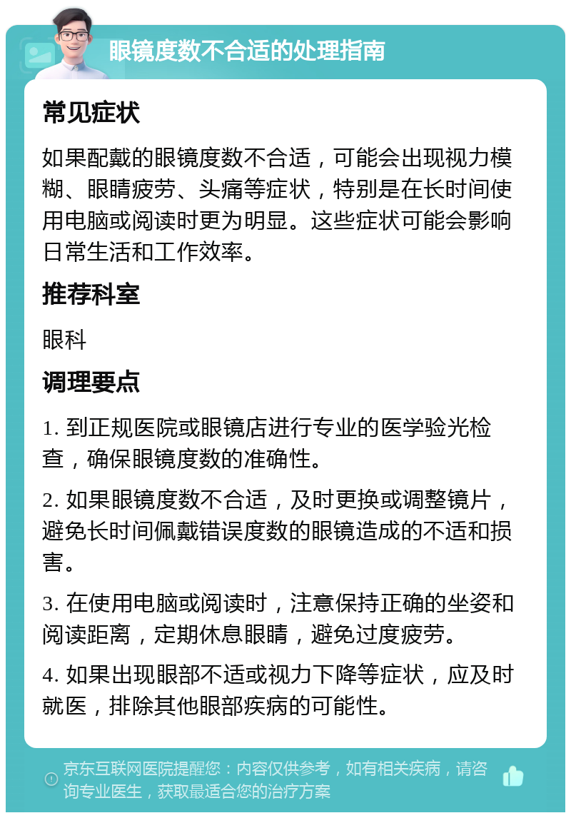 眼镜度数不合适的处理指南 常见症状 如果配戴的眼镜度数不合适，可能会出现视力模糊、眼睛疲劳、头痛等症状，特别是在长时间使用电脑或阅读时更为明显。这些症状可能会影响日常生活和工作效率。 推荐科室 眼科 调理要点 1. 到正规医院或眼镜店进行专业的医学验光检查，确保眼镜度数的准确性。 2. 如果眼镜度数不合适，及时更换或调整镜片，避免长时间佩戴错误度数的眼镜造成的不适和损害。 3. 在使用电脑或阅读时，注意保持正确的坐姿和阅读距离，定期休息眼睛，避免过度疲劳。 4. 如果出现眼部不适或视力下降等症状，应及时就医，排除其他眼部疾病的可能性。