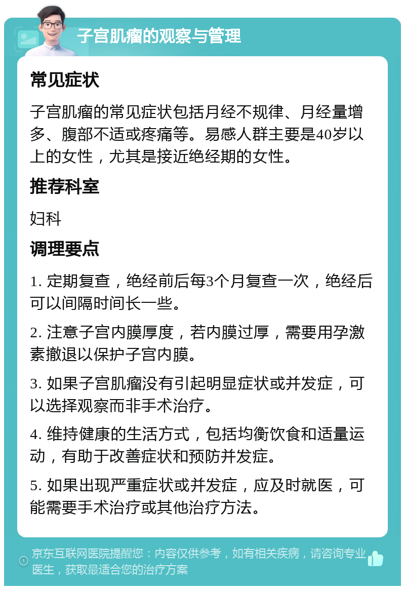 子宫肌瘤的观察与管理 常见症状 子宫肌瘤的常见症状包括月经不规律、月经量增多、腹部不适或疼痛等。易感人群主要是40岁以上的女性，尤其是接近绝经期的女性。 推荐科室 妇科 调理要点 1. 定期复查，绝经前后每3个月复查一次，绝经后可以间隔时间长一些。 2. 注意子宫内膜厚度，若内膜过厚，需要用孕激素撤退以保护子宫内膜。 3. 如果子宫肌瘤没有引起明显症状或并发症，可以选择观察而非手术治疗。 4. 维持健康的生活方式，包括均衡饮食和适量运动，有助于改善症状和预防并发症。 5. 如果出现严重症状或并发症，应及时就医，可能需要手术治疗或其他治疗方法。