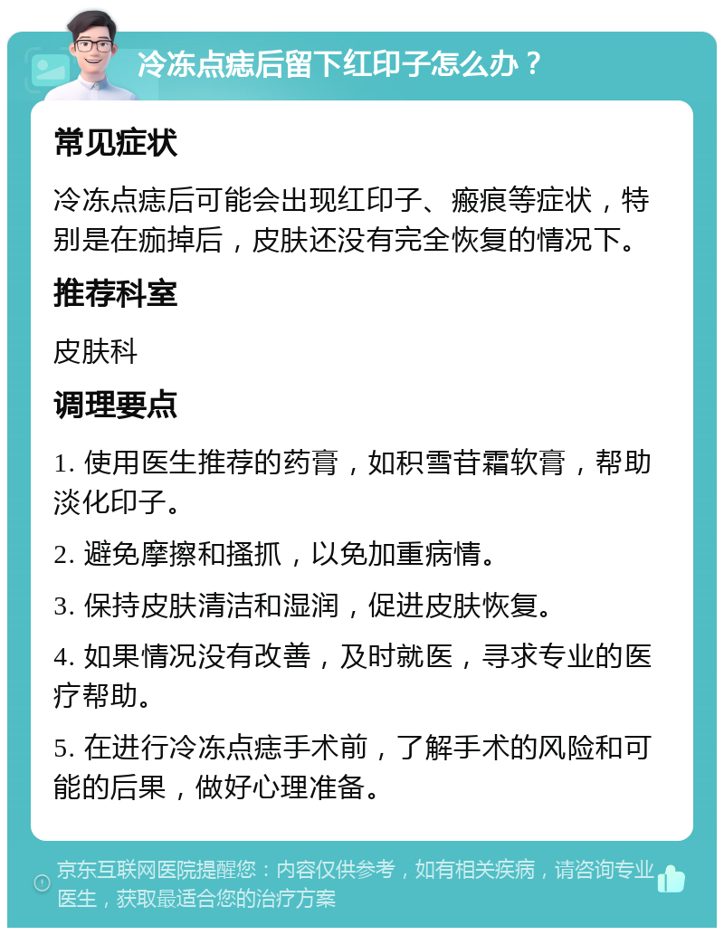 冷冻点痣后留下红印子怎么办？ 常见症状 冷冻点痣后可能会出现红印子、瘢痕等症状，特别是在痂掉后，皮肤还没有完全恢复的情况下。 推荐科室 皮肤科 调理要点 1. 使用医生推荐的药膏，如积雪苷霜软膏，帮助淡化印子。 2. 避免摩擦和搔抓，以免加重病情。 3. 保持皮肤清洁和湿润，促进皮肤恢复。 4. 如果情况没有改善，及时就医，寻求专业的医疗帮助。 5. 在进行冷冻点痣手术前，了解手术的风险和可能的后果，做好心理准备。