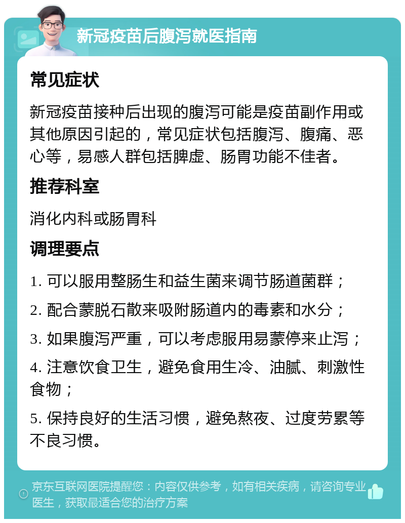 新冠疫苗后腹泻就医指南 常见症状 新冠疫苗接种后出现的腹泻可能是疫苗副作用或其他原因引起的，常见症状包括腹泻、腹痛、恶心等，易感人群包括脾虚、肠胃功能不佳者。 推荐科室 消化内科或肠胃科 调理要点 1. 可以服用整肠生和益生菌来调节肠道菌群； 2. 配合蒙脱石散来吸附肠道内的毒素和水分； 3. 如果腹泻严重，可以考虑服用易蒙停来止泻； 4. 注意饮食卫生，避免食用生冷、油腻、刺激性食物； 5. 保持良好的生活习惯，避免熬夜、过度劳累等不良习惯。