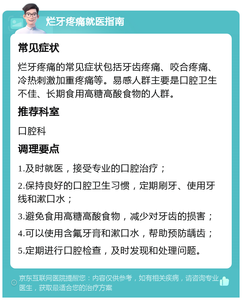 烂牙疼痛就医指南 常见症状 烂牙疼痛的常见症状包括牙齿疼痛、咬合疼痛、冷热刺激加重疼痛等。易感人群主要是口腔卫生不佳、长期食用高糖高酸食物的人群。 推荐科室 口腔科 调理要点 1.及时就医，接受专业的口腔治疗； 2.保持良好的口腔卫生习惯，定期刷牙、使用牙线和漱口水； 3.避免食用高糖高酸食物，减少对牙齿的损害； 4.可以使用含氟牙膏和漱口水，帮助预防龋齿； 5.定期进行口腔检查，及时发现和处理问题。