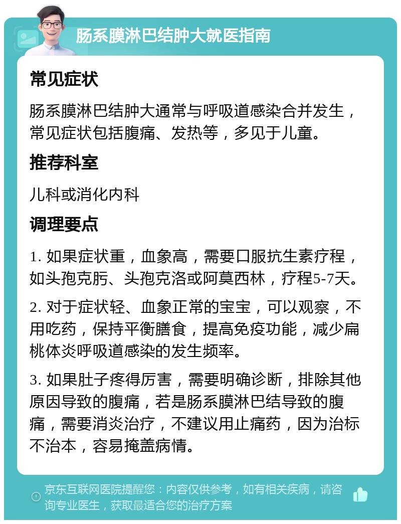 肠系膜淋巴结肿大就医指南 常见症状 肠系膜淋巴结肿大通常与呼吸道感染合并发生，常见症状包括腹痛、发热等，多见于儿童。 推荐科室 儿科或消化内科 调理要点 1. 如果症状重，血象高，需要口服抗生素疗程，如头孢克肟、头孢克洛或阿莫西林，疗程5-7天。 2. 对于症状轻、血象正常的宝宝，可以观察，不用吃药，保持平衡膳食，提高免疫功能，减少扁桃体炎呼吸道感染的发生频率。 3. 如果肚子疼得厉害，需要明确诊断，排除其他原因导致的腹痛，若是肠系膜淋巴结导致的腹痛，需要消炎治疗，不建议用止痛药，因为治标不治本，容易掩盖病情。