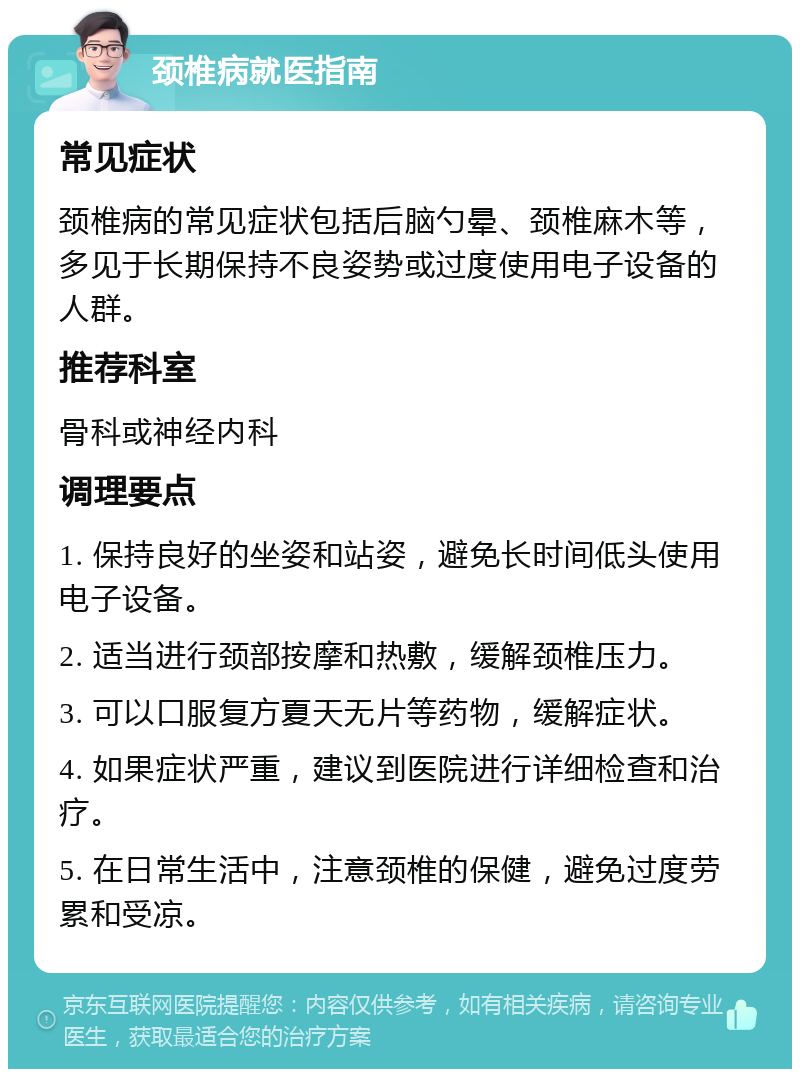 颈椎病就医指南 常见症状 颈椎病的常见症状包括后脑勺晕、颈椎麻木等，多见于长期保持不良姿势或过度使用电子设备的人群。 推荐科室 骨科或神经内科 调理要点 1. 保持良好的坐姿和站姿，避免长时间低头使用电子设备。 2. 适当进行颈部按摩和热敷，缓解颈椎压力。 3. 可以口服复方夏天无片等药物，缓解症状。 4. 如果症状严重，建议到医院进行详细检查和治疗。 5. 在日常生活中，注意颈椎的保健，避免过度劳累和受凉。