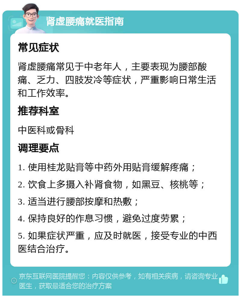 肾虚腰痛就医指南 常见症状 肾虚腰痛常见于中老年人，主要表现为腰部酸痛、乏力、四肢发冷等症状，严重影响日常生活和工作效率。 推荐科室 中医科或骨科 调理要点 1. 使用桂龙贴膏等中药外用贴膏缓解疼痛； 2. 饮食上多摄入补肾食物，如黑豆、核桃等； 3. 适当进行腰部按摩和热敷； 4. 保持良好的作息习惯，避免过度劳累； 5. 如果症状严重，应及时就医，接受专业的中西医结合治疗。