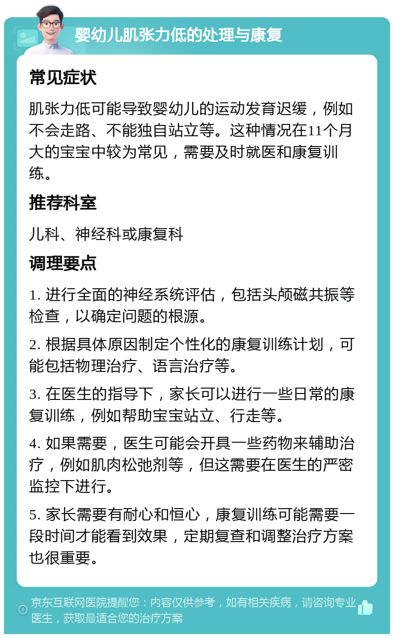 婴幼儿肌张力低的处理与康复 常见症状 肌张力低可能导致婴幼儿的运动发育迟缓，例如不会走路、不能独自站立等。这种情况在11个月大的宝宝中较为常见，需要及时就医和康复训练。 推荐科室 儿科、神经科或康复科 调理要点 1. 进行全面的神经系统评估，包括头颅磁共振等检查，以确定问题的根源。 2. 根据具体原因制定个性化的康复训练计划，可能包括物理治疗、语言治疗等。 3. 在医生的指导下，家长可以进行一些日常的康复训练，例如帮助宝宝站立、行走等。 4. 如果需要，医生可能会开具一些药物来辅助治疗，例如肌肉松弛剂等，但这需要在医生的严密监控下进行。 5. 家长需要有耐心和恒心，康复训练可能需要一段时间才能看到效果，定期复查和调整治疗方案也很重要。