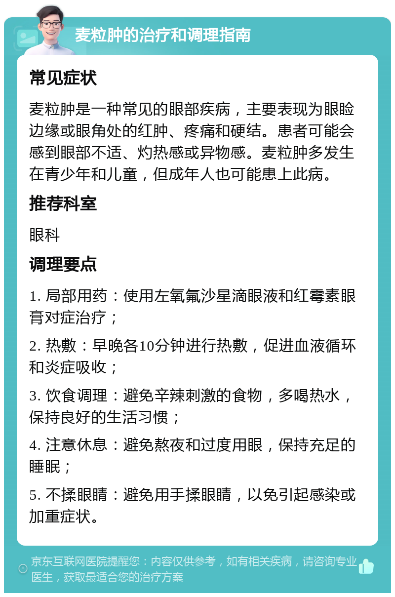 麦粒肿的治疗和调理指南 常见症状 麦粒肿是一种常见的眼部疾病，主要表现为眼睑边缘或眼角处的红肿、疼痛和硬结。患者可能会感到眼部不适、灼热感或异物感。麦粒肿多发生在青少年和儿童，但成年人也可能患上此病。 推荐科室 眼科 调理要点 1. 局部用药：使用左氧氟沙星滴眼液和红霉素眼膏对症治疗； 2. 热敷：早晚各10分钟进行热敷，促进血液循环和炎症吸收； 3. 饮食调理：避免辛辣刺激的食物，多喝热水，保持良好的生活习惯； 4. 注意休息：避免熬夜和过度用眼，保持充足的睡眠； 5. 不揉眼睛：避免用手揉眼睛，以免引起感染或加重症状。