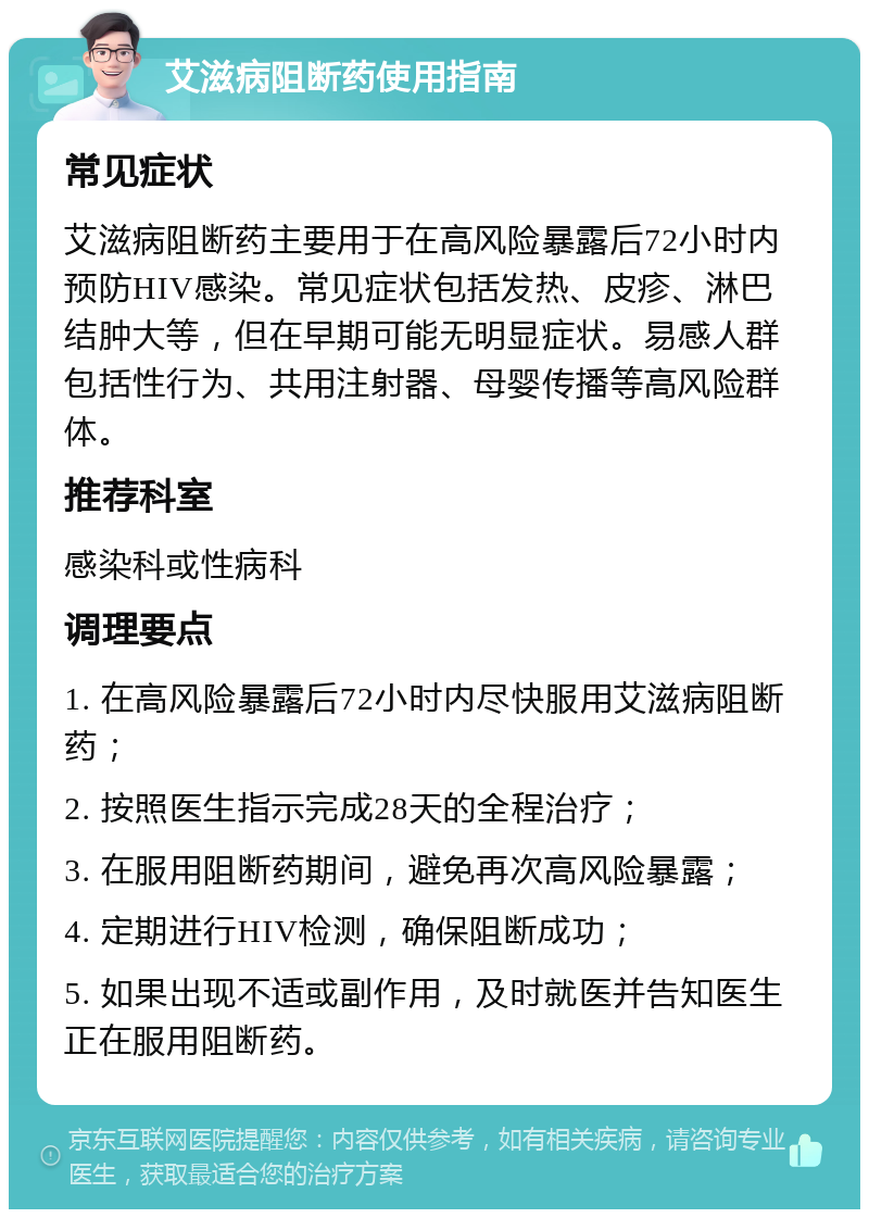 艾滋病阻断药使用指南 常见症状 艾滋病阻断药主要用于在高风险暴露后72小时内预防HIV感染。常见症状包括发热、皮疹、淋巴结肿大等，但在早期可能无明显症状。易感人群包括性行为、共用注射器、母婴传播等高风险群体。 推荐科室 感染科或性病科 调理要点 1. 在高风险暴露后72小时内尽快服用艾滋病阻断药； 2. 按照医生指示完成28天的全程治疗； 3. 在服用阻断药期间，避免再次高风险暴露； 4. 定期进行HIV检测，确保阻断成功； 5. 如果出现不适或副作用，及时就医并告知医生正在服用阻断药。