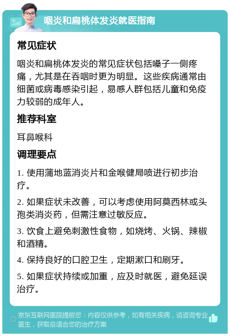 咽炎和扁桃体发炎就医指南 常见症状 咽炎和扁桃体发炎的常见症状包括嗓子一侧疼痛，尤其是在吞咽时更为明显。这些疾病通常由细菌或病毒感染引起，易感人群包括儿童和免疫力较弱的成年人。 推荐科室 耳鼻喉科 调理要点 1. 使用蒲地蓝消炎片和金喉健局喷进行初步治疗。 2. 如果症状未改善，可以考虑使用阿莫西林或头孢类消炎药，但需注意过敏反应。 3. 饮食上避免刺激性食物，如烧烤、火锅、辣椒和酒精。 4. 保持良好的口腔卫生，定期漱口和刷牙。 5. 如果症状持续或加重，应及时就医，避免延误治疗。