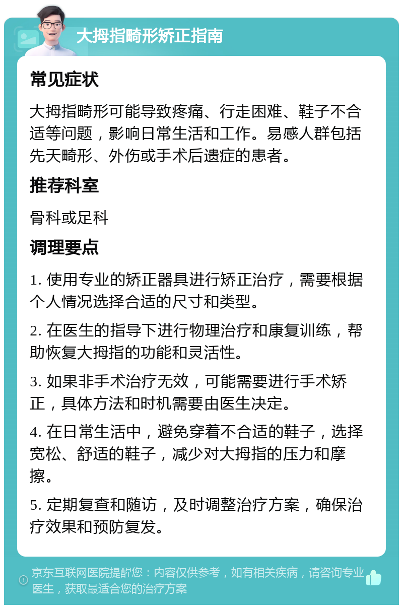 大拇指畸形矫正指南 常见症状 大拇指畸形可能导致疼痛、行走困难、鞋子不合适等问题，影响日常生活和工作。易感人群包括先天畸形、外伤或手术后遗症的患者。 推荐科室 骨科或足科 调理要点 1. 使用专业的矫正器具进行矫正治疗，需要根据个人情况选择合适的尺寸和类型。 2. 在医生的指导下进行物理治疗和康复训练，帮助恢复大拇指的功能和灵活性。 3. 如果非手术治疗无效，可能需要进行手术矫正，具体方法和时机需要由医生决定。 4. 在日常生活中，避免穿着不合适的鞋子，选择宽松、舒适的鞋子，减少对大拇指的压力和摩擦。 5. 定期复查和随访，及时调整治疗方案，确保治疗效果和预防复发。