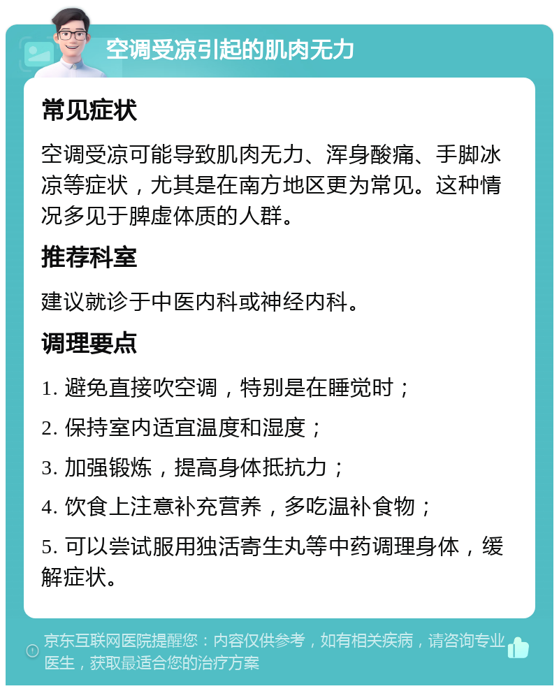 空调受凉引起的肌肉无力 常见症状 空调受凉可能导致肌肉无力、浑身酸痛、手脚冰凉等症状，尤其是在南方地区更为常见。这种情况多见于脾虚体质的人群。 推荐科室 建议就诊于中医内科或神经内科。 调理要点 1. 避免直接吹空调，特别是在睡觉时； 2. 保持室内适宜温度和湿度； 3. 加强锻炼，提高身体抵抗力； 4. 饮食上注意补充营养，多吃温补食物； 5. 可以尝试服用独活寄生丸等中药调理身体，缓解症状。