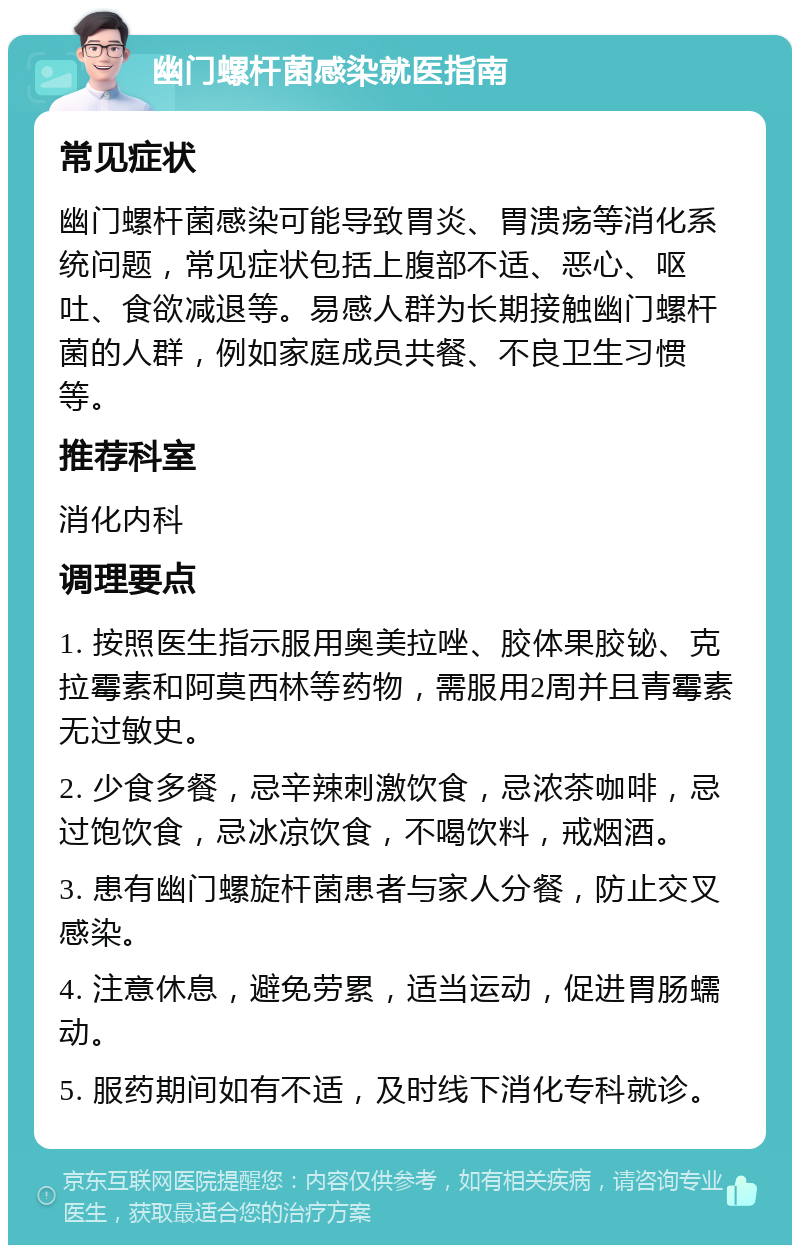 幽门螺杆菌感染就医指南 常见症状 幽门螺杆菌感染可能导致胃炎、胃溃疡等消化系统问题，常见症状包括上腹部不适、恶心、呕吐、食欲减退等。易感人群为长期接触幽门螺杆菌的人群，例如家庭成员共餐、不良卫生习惯等。 推荐科室 消化内科 调理要点 1. 按照医生指示服用奥美拉唑、胶体果胶铋、克拉霉素和阿莫西林等药物，需服用2周并且青霉素无过敏史。 2. 少食多餐，忌辛辣刺激饮食，忌浓茶咖啡，忌过饱饮食，忌冰凉饮食，不喝饮料，戒烟酒。 3. 患有幽门螺旋杆菌患者与家人分餐，防止交叉感染。 4. 注意休息，避免劳累，适当运动，促进胃肠蠕动。 5. 服药期间如有不适，及时线下消化专科就诊。