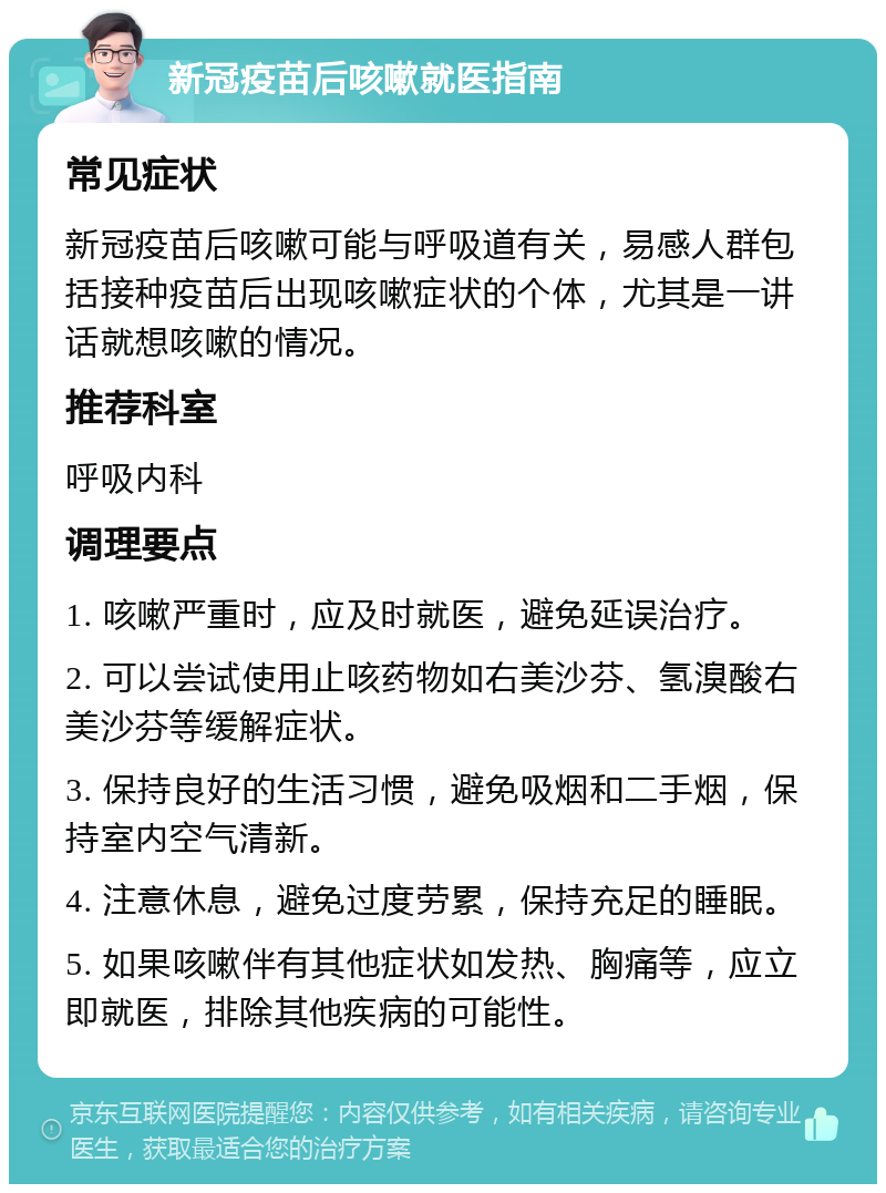 新冠疫苗后咳嗽就医指南 常见症状 新冠疫苗后咳嗽可能与呼吸道有关，易感人群包括接种疫苗后出现咳嗽症状的个体，尤其是一讲话就想咳嗽的情况。 推荐科室 呼吸内科 调理要点 1. 咳嗽严重时，应及时就医，避免延误治疗。 2. 可以尝试使用止咳药物如右美沙芬、氢溴酸右美沙芬等缓解症状。 3. 保持良好的生活习惯，避免吸烟和二手烟，保持室内空气清新。 4. 注意休息，避免过度劳累，保持充足的睡眠。 5. 如果咳嗽伴有其他症状如发热、胸痛等，应立即就医，排除其他疾病的可能性。