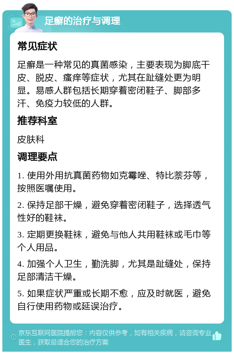 足癣的治疗与调理 常见症状 足癣是一种常见的真菌感染，主要表现为脚底干皮、脱皮、瘙痒等症状，尤其在趾缝处更为明显。易感人群包括长期穿着密闭鞋子、脚部多汗、免疫力较低的人群。 推荐科室 皮肤科 调理要点 1. 使用外用抗真菌药物如克霉唑、特比萘芬等，按照医嘱使用。 2. 保持足部干燥，避免穿着密闭鞋子，选择透气性好的鞋袜。 3. 定期更换鞋袜，避免与他人共用鞋袜或毛巾等个人用品。 4. 加强个人卫生，勤洗脚，尤其是趾缝处，保持足部清洁干燥。 5. 如果症状严重或长期不愈，应及时就医，避免自行使用药物或延误治疗。