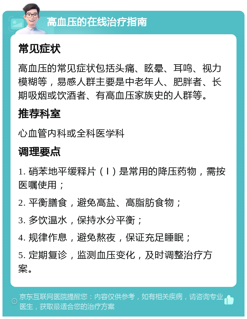 高血压的在线治疗指南 常见症状 高血压的常见症状包括头痛、眩晕、耳鸣、视力模糊等，易感人群主要是中老年人、肥胖者、长期吸烟或饮酒者、有高血压家族史的人群等。 推荐科室 心血管内科或全科医学科 调理要点 1. 硝苯地平缓释片（Ⅰ）是常用的降压药物，需按医嘱使用； 2. 平衡膳食，避免高盐、高脂肪食物； 3. 多饮温水，保持水分平衡； 4. 规律作息，避免熬夜，保证充足睡眠； 5. 定期复诊，监测血压变化，及时调整治疗方案。