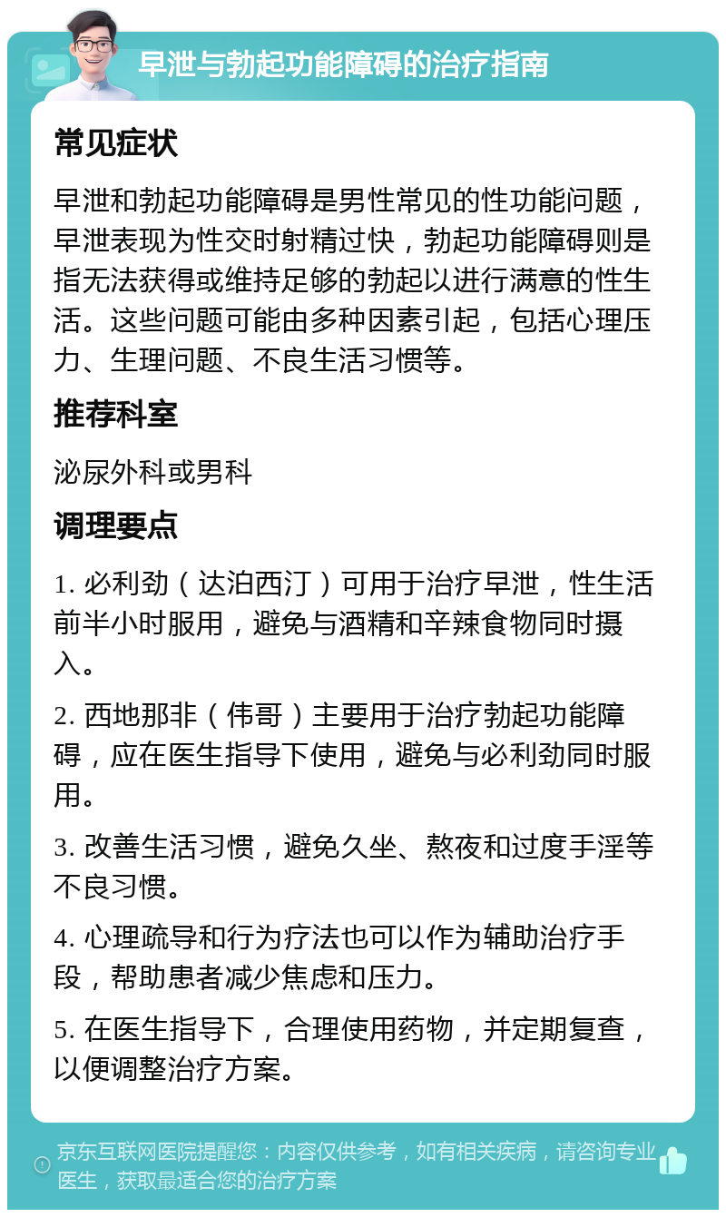 早泄与勃起功能障碍的治疗指南 常见症状 早泄和勃起功能障碍是男性常见的性功能问题，早泄表现为性交时射精过快，勃起功能障碍则是指无法获得或维持足够的勃起以进行满意的性生活。这些问题可能由多种因素引起，包括心理压力、生理问题、不良生活习惯等。 推荐科室 泌尿外科或男科 调理要点 1. 必利劲（达泊西汀）可用于治疗早泄，性生活前半小时服用，避免与酒精和辛辣食物同时摄入。 2. 西地那非（伟哥）主要用于治疗勃起功能障碍，应在医生指导下使用，避免与必利劲同时服用。 3. 改善生活习惯，避免久坐、熬夜和过度手淫等不良习惯。 4. 心理疏导和行为疗法也可以作为辅助治疗手段，帮助患者减少焦虑和压力。 5. 在医生指导下，合理使用药物，并定期复查，以便调整治疗方案。