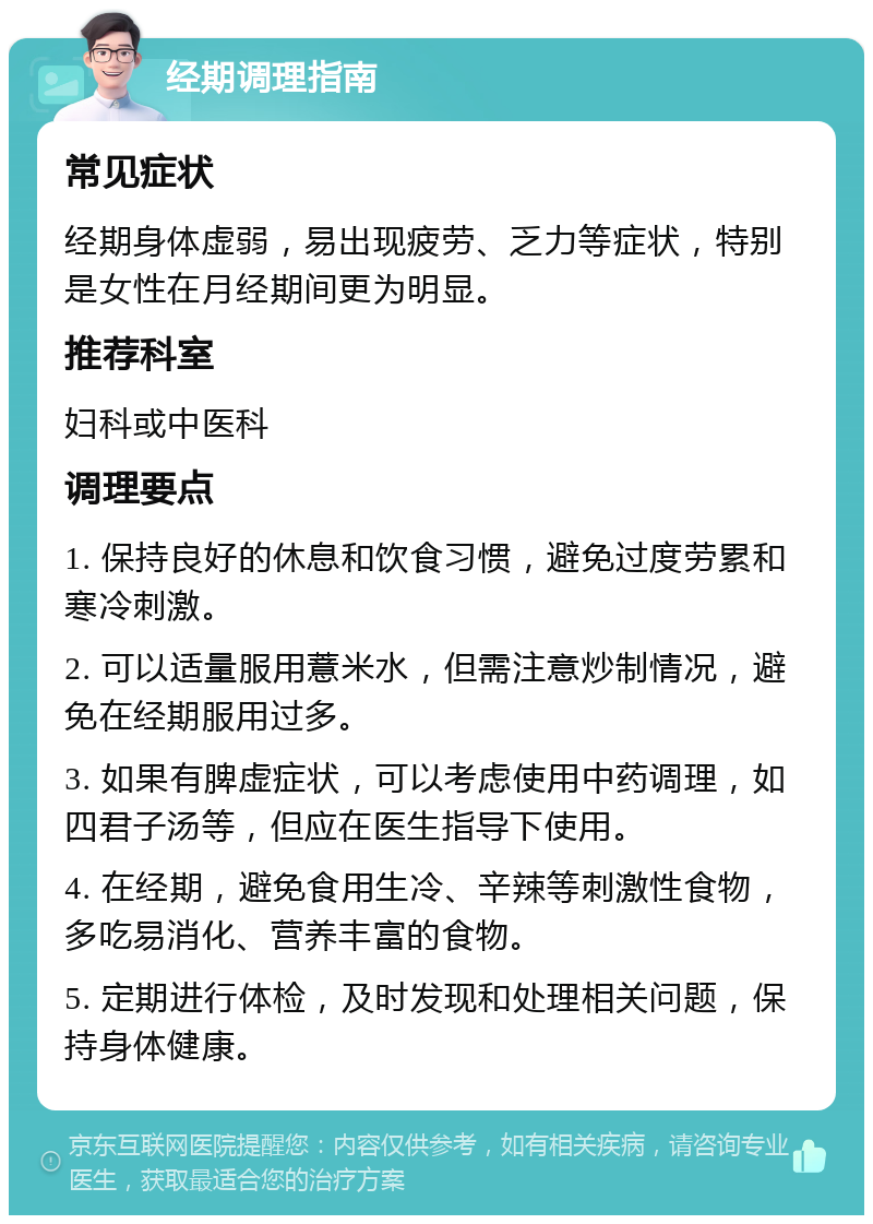 经期调理指南 常见症状 经期身体虚弱，易出现疲劳、乏力等症状，特别是女性在月经期间更为明显。 推荐科室 妇科或中医科 调理要点 1. 保持良好的休息和饮食习惯，避免过度劳累和寒冷刺激。 2. 可以适量服用薏米水，但需注意炒制情况，避免在经期服用过多。 3. 如果有脾虚症状，可以考虑使用中药调理，如四君子汤等，但应在医生指导下使用。 4. 在经期，避免食用生冷、辛辣等刺激性食物，多吃易消化、营养丰富的食物。 5. 定期进行体检，及时发现和处理相关问题，保持身体健康。