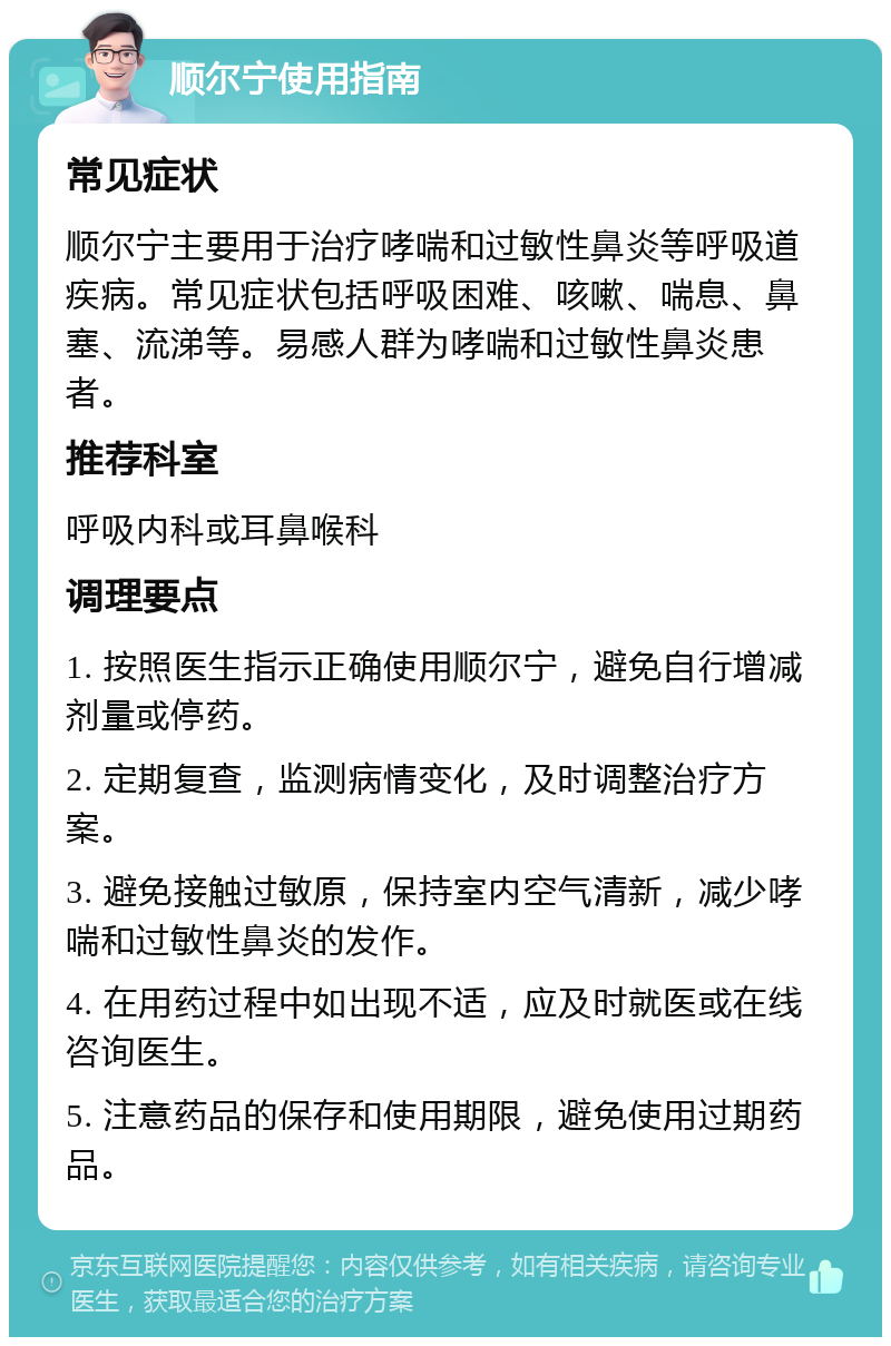 顺尔宁使用指南 常见症状 顺尔宁主要用于治疗哮喘和过敏性鼻炎等呼吸道疾病。常见症状包括呼吸困难、咳嗽、喘息、鼻塞、流涕等。易感人群为哮喘和过敏性鼻炎患者。 推荐科室 呼吸内科或耳鼻喉科 调理要点 1. 按照医生指示正确使用顺尔宁，避免自行增减剂量或停药。 2. 定期复查，监测病情变化，及时调整治疗方案。 3. 避免接触过敏原，保持室内空气清新，减少哮喘和过敏性鼻炎的发作。 4. 在用药过程中如出现不适，应及时就医或在线咨询医生。 5. 注意药品的保存和使用期限，避免使用过期药品。