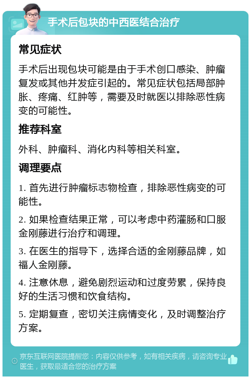 手术后包块的中西医结合治疗 常见症状 手术后出现包块可能是由于手术创口感染、肿瘤复发或其他并发症引起的。常见症状包括局部肿胀、疼痛、红肿等，需要及时就医以排除恶性病变的可能性。 推荐科室 外科、肿瘤科、消化内科等相关科室。 调理要点 1. 首先进行肿瘤标志物检查，排除恶性病变的可能性。 2. 如果检查结果正常，可以考虑中药灌肠和口服金刚藤进行治疗和调理。 3. 在医生的指导下，选择合适的金刚藤品牌，如福人金刚藤。 4. 注意休息，避免剧烈运动和过度劳累，保持良好的生活习惯和饮食结构。 5. 定期复查，密切关注病情变化，及时调整治疗方案。