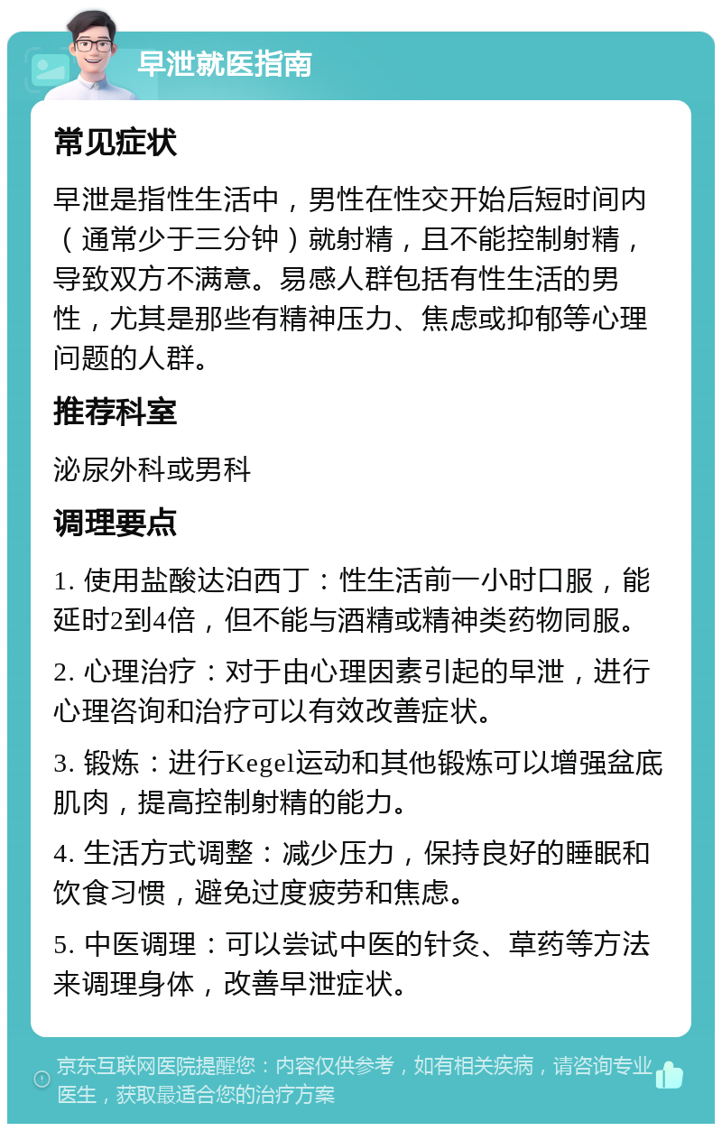 早泄就医指南 常见症状 早泄是指性生活中，男性在性交开始后短时间内（通常少于三分钟）就射精，且不能控制射精，导致双方不满意。易感人群包括有性生活的男性，尤其是那些有精神压力、焦虑或抑郁等心理问题的人群。 推荐科室 泌尿外科或男科 调理要点 1. 使用盐酸达泊西丁：性生活前一小时口服，能延时2到4倍，但不能与酒精或精神类药物同服。 2. 心理治疗：对于由心理因素引起的早泄，进行心理咨询和治疗可以有效改善症状。 3. 锻炼：进行Kegel运动和其他锻炼可以增强盆底肌肉，提高控制射精的能力。 4. 生活方式调整：减少压力，保持良好的睡眠和饮食习惯，避免过度疲劳和焦虑。 5. 中医调理：可以尝试中医的针灸、草药等方法来调理身体，改善早泄症状。