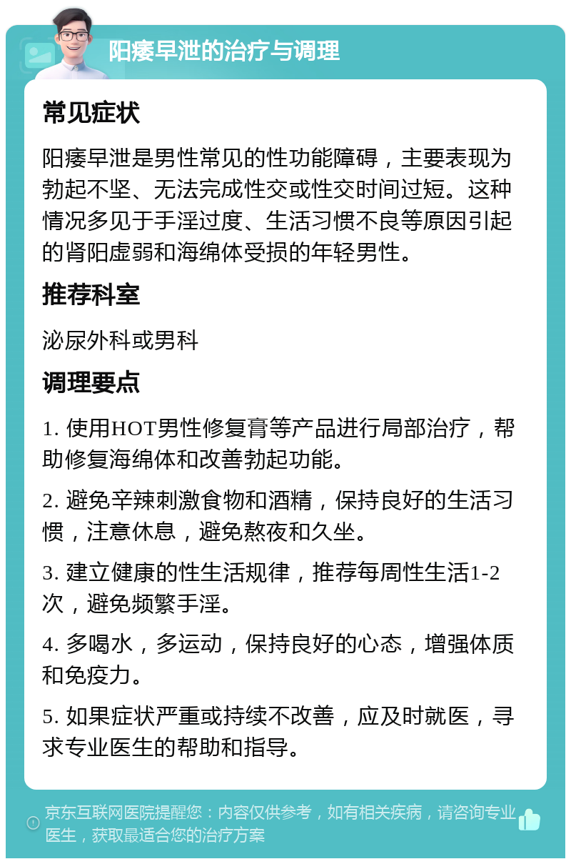 阳痿早泄的治疗与调理 常见症状 阳痿早泄是男性常见的性功能障碍，主要表现为勃起不坚、无法完成性交或性交时间过短。这种情况多见于手淫过度、生活习惯不良等原因引起的肾阳虚弱和海绵体受损的年轻男性。 推荐科室 泌尿外科或男科 调理要点 1. 使用HOT男性修复膏等产品进行局部治疗，帮助修复海绵体和改善勃起功能。 2. 避免辛辣刺激食物和酒精，保持良好的生活习惯，注意休息，避免熬夜和久坐。 3. 建立健康的性生活规律，推荐每周性生活1-2次，避免频繁手淫。 4. 多喝水，多运动，保持良好的心态，增强体质和免疫力。 5. 如果症状严重或持续不改善，应及时就医，寻求专业医生的帮助和指导。