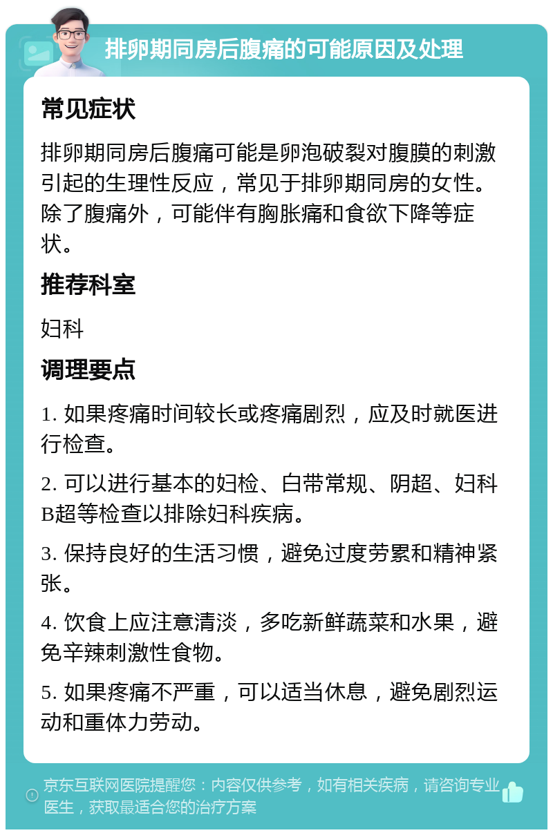 排卵期同房后腹痛的可能原因及处理 常见症状 排卵期同房后腹痛可能是卵泡破裂对腹膜的刺激引起的生理性反应，常见于排卵期同房的女性。除了腹痛外，可能伴有胸胀痛和食欲下降等症状。 推荐科室 妇科 调理要点 1. 如果疼痛时间较长或疼痛剧烈，应及时就医进行检查。 2. 可以进行基本的妇检、白带常规、阴超、妇科B超等检查以排除妇科疾病。 3. 保持良好的生活习惯，避免过度劳累和精神紧张。 4. 饮食上应注意清淡，多吃新鲜蔬菜和水果，避免辛辣刺激性食物。 5. 如果疼痛不严重，可以适当休息，避免剧烈运动和重体力劳动。