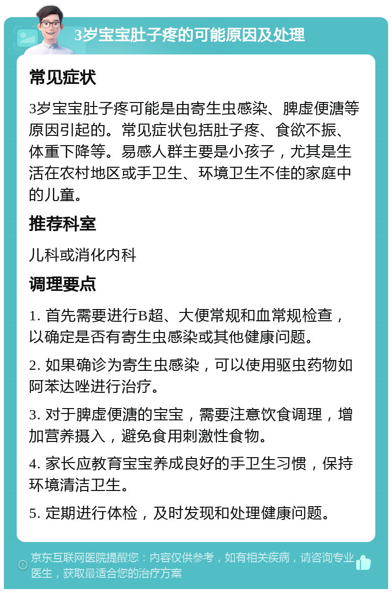 3岁宝宝肚子疼的可能原因及处理 常见症状 3岁宝宝肚子疼可能是由寄生虫感染、脾虚便溏等原因引起的。常见症状包括肚子疼、食欲不振、体重下降等。易感人群主要是小孩子，尤其是生活在农村地区或手卫生、环境卫生不佳的家庭中的儿童。 推荐科室 儿科或消化内科 调理要点 1. 首先需要进行B超、大便常规和血常规检查，以确定是否有寄生虫感染或其他健康问题。 2. 如果确诊为寄生虫感染，可以使用驱虫药物如阿苯达唑进行治疗。 3. 对于脾虚便溏的宝宝，需要注意饮食调理，增加营养摄入，避免食用刺激性食物。 4. 家长应教育宝宝养成良好的手卫生习惯，保持环境清洁卫生。 5. 定期进行体检，及时发现和处理健康问题。