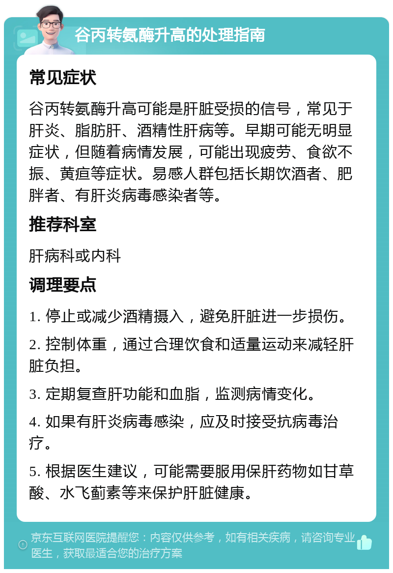 谷丙转氨酶升高的处理指南 常见症状 谷丙转氨酶升高可能是肝脏受损的信号，常见于肝炎、脂肪肝、酒精性肝病等。早期可能无明显症状，但随着病情发展，可能出现疲劳、食欲不振、黄疸等症状。易感人群包括长期饮酒者、肥胖者、有肝炎病毒感染者等。 推荐科室 肝病科或内科 调理要点 1. 停止或减少酒精摄入，避免肝脏进一步损伤。 2. 控制体重，通过合理饮食和适量运动来减轻肝脏负担。 3. 定期复查肝功能和血脂，监测病情变化。 4. 如果有肝炎病毒感染，应及时接受抗病毒治疗。 5. 根据医生建议，可能需要服用保肝药物如甘草酸、水飞蓟素等来保护肝脏健康。