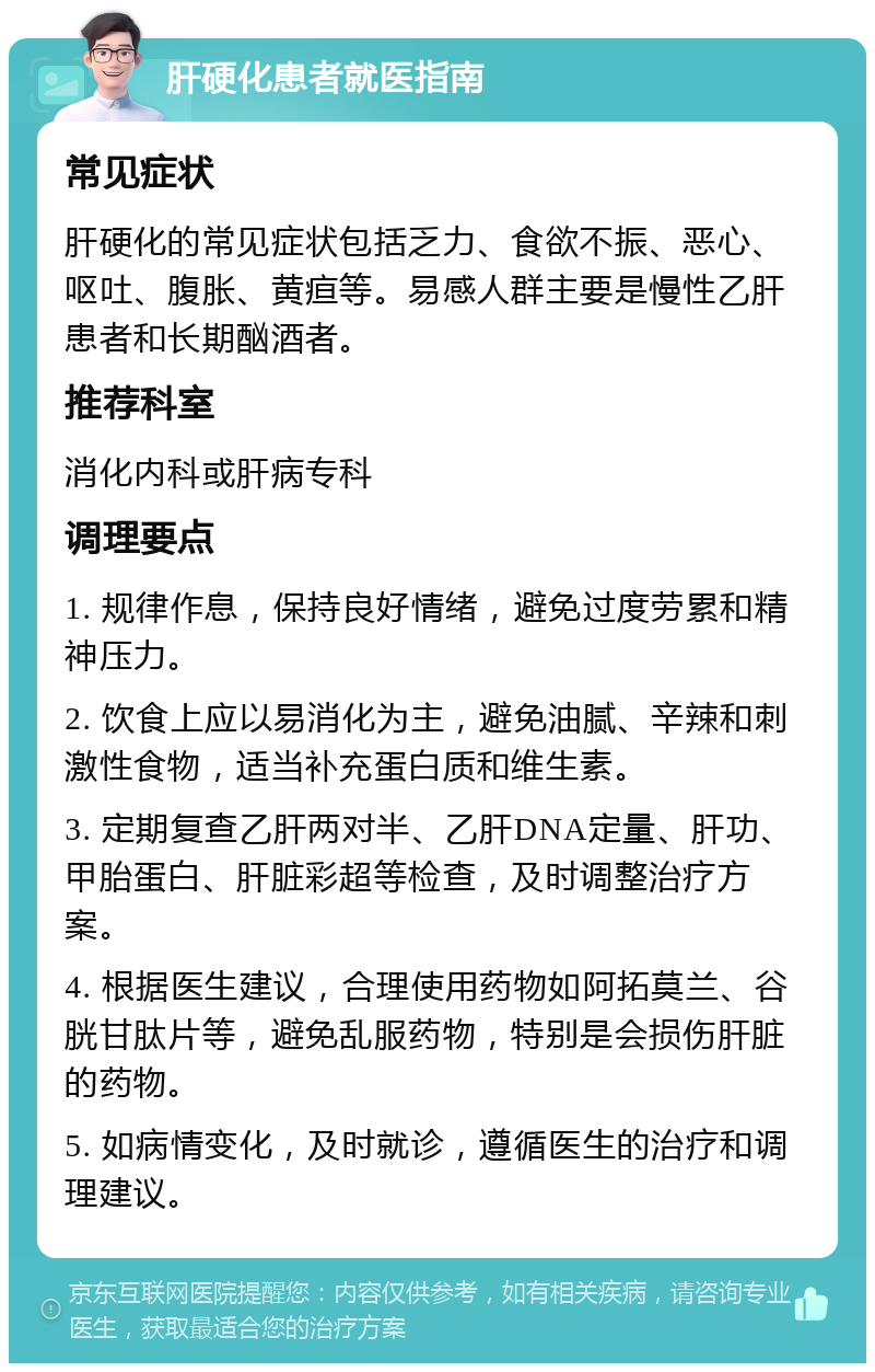 肝硬化患者就医指南 常见症状 肝硬化的常见症状包括乏力、食欲不振、恶心、呕吐、腹胀、黄疸等。易感人群主要是慢性乙肝患者和长期酗酒者。 推荐科室 消化内科或肝病专科 调理要点 1. 规律作息，保持良好情绪，避免过度劳累和精神压力。 2. 饮食上应以易消化为主，避免油腻、辛辣和刺激性食物，适当补充蛋白质和维生素。 3. 定期复查乙肝两对半、乙肝DNA定量、肝功、甲胎蛋白、肝脏彩超等检查，及时调整治疗方案。 4. 根据医生建议，合理使用药物如阿拓莫兰、谷胱甘肽片等，避免乱服药物，特别是会损伤肝脏的药物。 5. 如病情变化，及时就诊，遵循医生的治疗和调理建议。