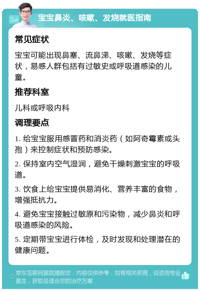 宝宝鼻炎、咳嗽、发烧就医指南 常见症状 宝宝可能出现鼻塞、流鼻涕、咳嗽、发烧等症状，易感人群包括有过敏史或呼吸道感染的儿童。 推荐科室 儿科或呼吸内科 调理要点 1. 给宝宝服用感冒药和消炎药（如阿奇霉素或头孢）来控制症状和预防感染。 2. 保持室内空气湿润，避免干燥刺激宝宝的呼吸道。 3. 饮食上给宝宝提供易消化、营养丰富的食物，增强抵抗力。 4. 避免宝宝接触过敏原和污染物，减少鼻炎和呼吸道感染的风险。 5. 定期带宝宝进行体检，及时发现和处理潜在的健康问题。