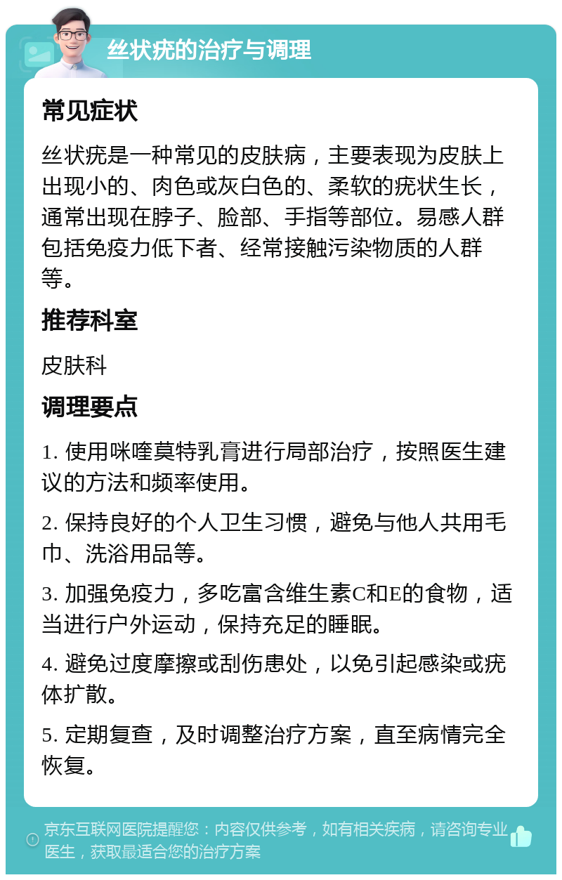 丝状疣的治疗与调理 常见症状 丝状疣是一种常见的皮肤病，主要表现为皮肤上出现小的、肉色或灰白色的、柔软的疣状生长，通常出现在脖子、脸部、手指等部位。易感人群包括免疫力低下者、经常接触污染物质的人群等。 推荐科室 皮肤科 调理要点 1. 使用咪喹莫特乳膏进行局部治疗，按照医生建议的方法和频率使用。 2. 保持良好的个人卫生习惯，避免与他人共用毛巾、洗浴用品等。 3. 加强免疫力，多吃富含维生素C和E的食物，适当进行户外运动，保持充足的睡眠。 4. 避免过度摩擦或刮伤患处，以免引起感染或疣体扩散。 5. 定期复查，及时调整治疗方案，直至病情完全恢复。