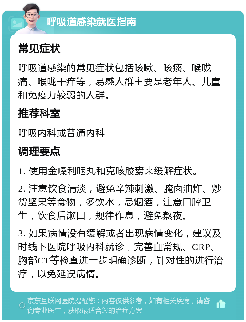 呼吸道感染就医指南 常见症状 呼吸道感染的常见症状包括咳嗽、咳痰、喉咙痛、喉咙干痒等，易感人群主要是老年人、儿童和免疫力较弱的人群。 推荐科室 呼吸内科或普通内科 调理要点 1. 使用金嗓利咽丸和克咳胶囊来缓解症状。 2. 注意饮食清淡，避免辛辣刺激、腌卤油炸、炒货坚果等食物，多饮水，忌烟酒，注意口腔卫生，饮食后漱口，规律作息，避免熬夜。 3. 如果病情没有缓解或者出现病情变化，建议及时线下医院呼吸内科就诊，完善血常规、CRP、胸部CT等检查进一步明确诊断，针对性的进行治疗，以免延误病情。