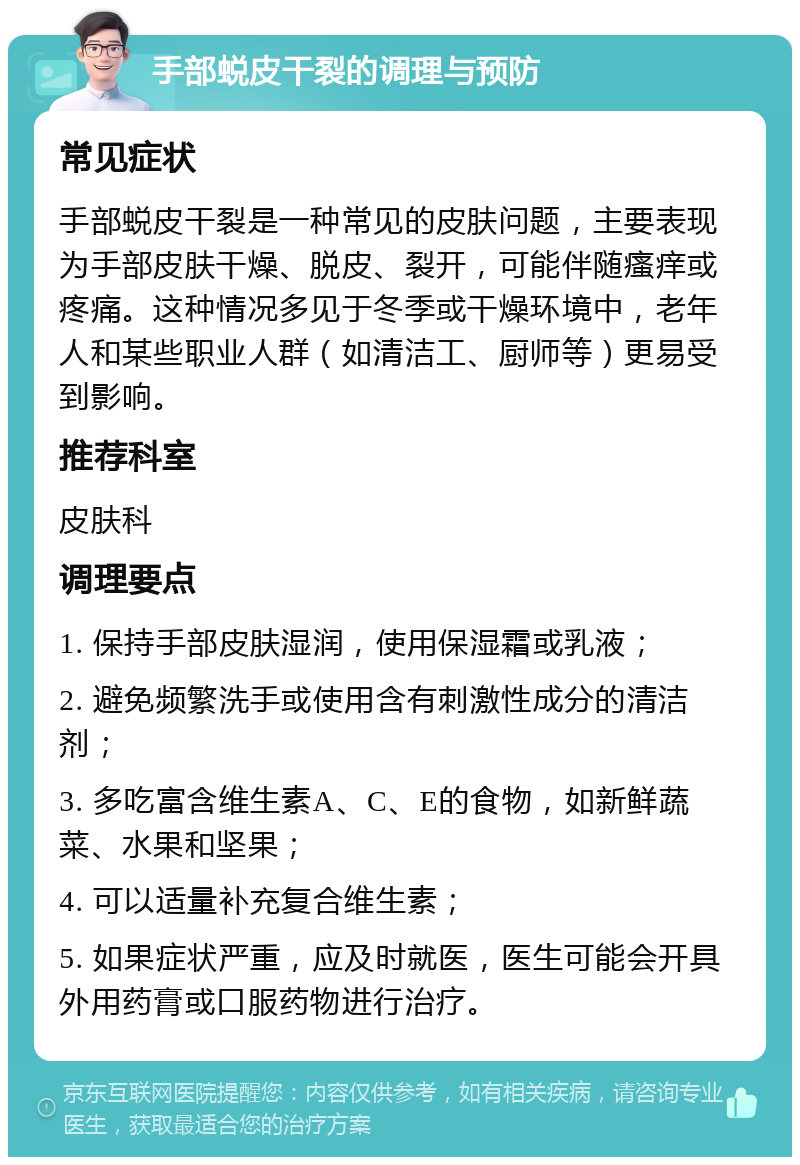 手部蜕皮干裂的调理与预防 常见症状 手部蜕皮干裂是一种常见的皮肤问题，主要表现为手部皮肤干燥、脱皮、裂开，可能伴随瘙痒或疼痛。这种情况多见于冬季或干燥环境中，老年人和某些职业人群（如清洁工、厨师等）更易受到影响。 推荐科室 皮肤科 调理要点 1. 保持手部皮肤湿润，使用保湿霜或乳液； 2. 避免频繁洗手或使用含有刺激性成分的清洁剂； 3. 多吃富含维生素A、C、E的食物，如新鲜蔬菜、水果和坚果； 4. 可以适量补充复合维生素； 5. 如果症状严重，应及时就医，医生可能会开具外用药膏或口服药物进行治疗。