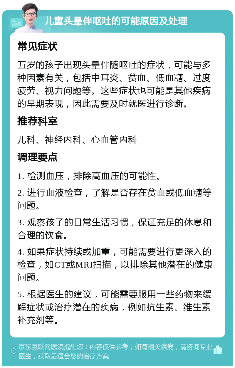 儿童头晕伴呕吐的可能原因及处理 常见症状 五岁的孩子出现头晕伴随呕吐的症状，可能与多种因素有关，包括中耳炎、贫血、低血糖、过度疲劳、视力问题等。这些症状也可能是其他疾病的早期表现，因此需要及时就医进行诊断。 推荐科室 儿科、神经内科、心血管内科 调理要点 1. 检测血压，排除高血压的可能性。 2. 进行血液检查，了解是否存在贫血或低血糖等问题。 3. 观察孩子的日常生活习惯，保证充足的休息和合理的饮食。 4. 如果症状持续或加重，可能需要进行更深入的检查，如CT或MRI扫描，以排除其他潜在的健康问题。 5. 根据医生的建议，可能需要服用一些药物来缓解症状或治疗潜在的疾病，例如抗生素、维生素补充剂等。