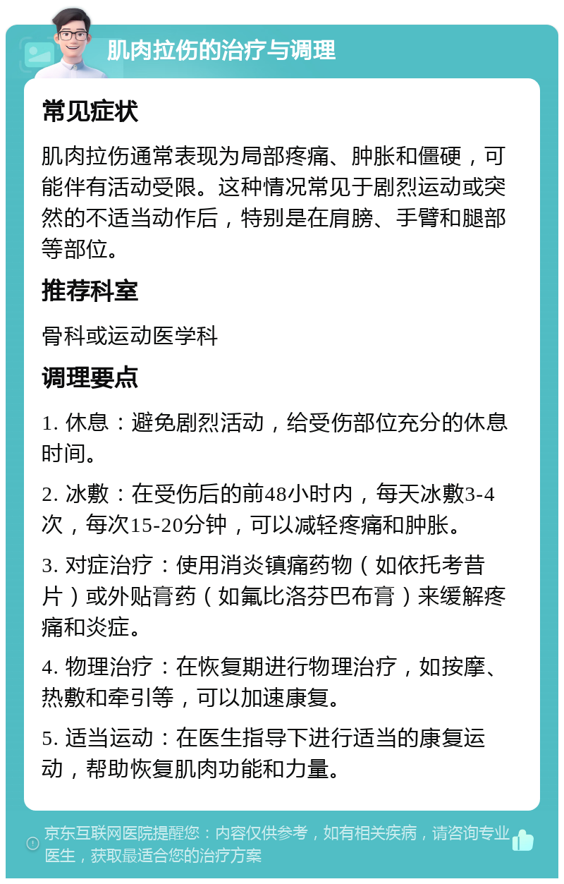 肌肉拉伤的治疗与调理 常见症状 肌肉拉伤通常表现为局部疼痛、肿胀和僵硬，可能伴有活动受限。这种情况常见于剧烈运动或突然的不适当动作后，特别是在肩膀、手臂和腿部等部位。 推荐科室 骨科或运动医学科 调理要点 1. 休息：避免剧烈活动，给受伤部位充分的休息时间。 2. 冰敷：在受伤后的前48小时内，每天冰敷3-4次，每次15-20分钟，可以减轻疼痛和肿胀。 3. 对症治疗：使用消炎镇痛药物（如依托考昔片）或外贴膏药（如氟比洛芬巴布膏）来缓解疼痛和炎症。 4. 物理治疗：在恢复期进行物理治疗，如按摩、热敷和牵引等，可以加速康复。 5. 适当运动：在医生指导下进行适当的康复运动，帮助恢复肌肉功能和力量。