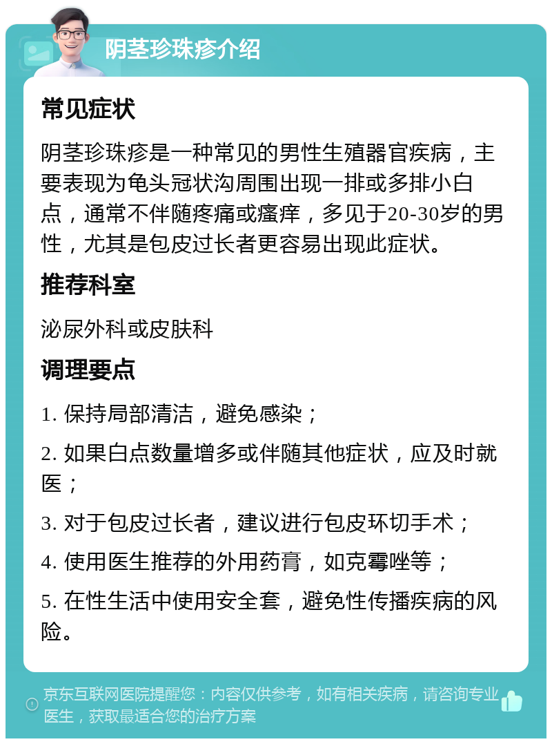 阴茎珍珠疹介绍 常见症状 阴茎珍珠疹是一种常见的男性生殖器官疾病，主要表现为龟头冠状沟周围出现一排或多排小白点，通常不伴随疼痛或瘙痒，多见于20-30岁的男性，尤其是包皮过长者更容易出现此症状。 推荐科室 泌尿外科或皮肤科 调理要点 1. 保持局部清洁，避免感染； 2. 如果白点数量增多或伴随其他症状，应及时就医； 3. 对于包皮过长者，建议进行包皮环切手术； 4. 使用医生推荐的外用药膏，如克霉唑等； 5. 在性生活中使用安全套，避免性传播疾病的风险。