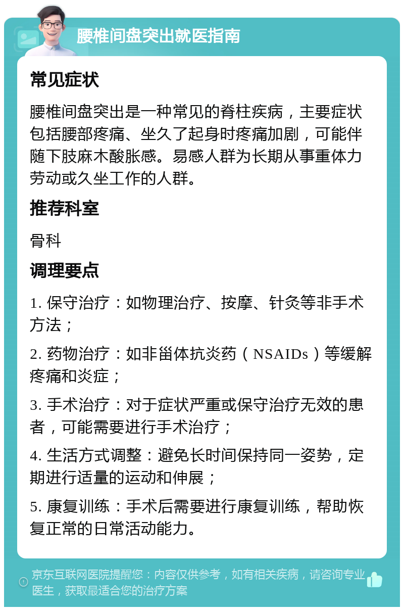 腰椎间盘突出就医指南 常见症状 腰椎间盘突出是一种常见的脊柱疾病，主要症状包括腰部疼痛、坐久了起身时疼痛加剧，可能伴随下肢麻木酸胀感。易感人群为长期从事重体力劳动或久坐工作的人群。 推荐科室 骨科 调理要点 1. 保守治疗：如物理治疗、按摩、针灸等非手术方法； 2. 药物治疗：如非甾体抗炎药（NSAIDs）等缓解疼痛和炎症； 3. 手术治疗：对于症状严重或保守治疗无效的患者，可能需要进行手术治疗； 4. 生活方式调整：避免长时间保持同一姿势，定期进行适量的运动和伸展； 5. 康复训练：手术后需要进行康复训练，帮助恢复正常的日常活动能力。