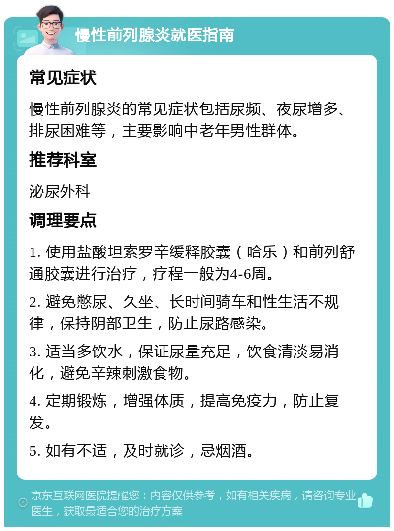 慢性前列腺炎就医指南 常见症状 慢性前列腺炎的常见症状包括尿频、夜尿增多、排尿困难等，主要影响中老年男性群体。 推荐科室 泌尿外科 调理要点 1. 使用盐酸坦索罗辛缓释胶囊（哈乐）和前列舒通胶囊进行治疗，疗程一般为4-6周。 2. 避免憋尿、久坐、长时间骑车和性生活不规律，保持阴部卫生，防止尿路感染。 3. 适当多饮水，保证尿量充足，饮食清淡易消化，避免辛辣刺激食物。 4. 定期锻炼，增强体质，提高免疫力，防止复发。 5. 如有不适，及时就诊，忌烟酒。