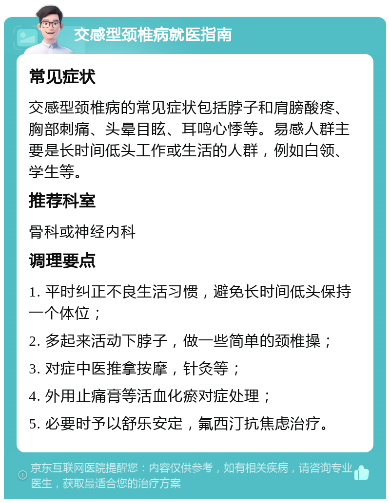 交感型颈椎病就医指南 常见症状 交感型颈椎病的常见症状包括脖子和肩膀酸疼、胸部刺痛、头晕目眩、耳鸣心悸等。易感人群主要是长时间低头工作或生活的人群，例如白领、学生等。 推荐科室 骨科或神经内科 调理要点 1. 平时纠正不良生活习惯，避免长时间低头保持一个体位； 2. 多起来活动下脖子，做一些简单的颈椎操； 3. 对症中医推拿按摩，针灸等； 4. 外用止痛膏等活血化瘀对症处理； 5. 必要时予以舒乐安定，氟西汀抗焦虑治疗。