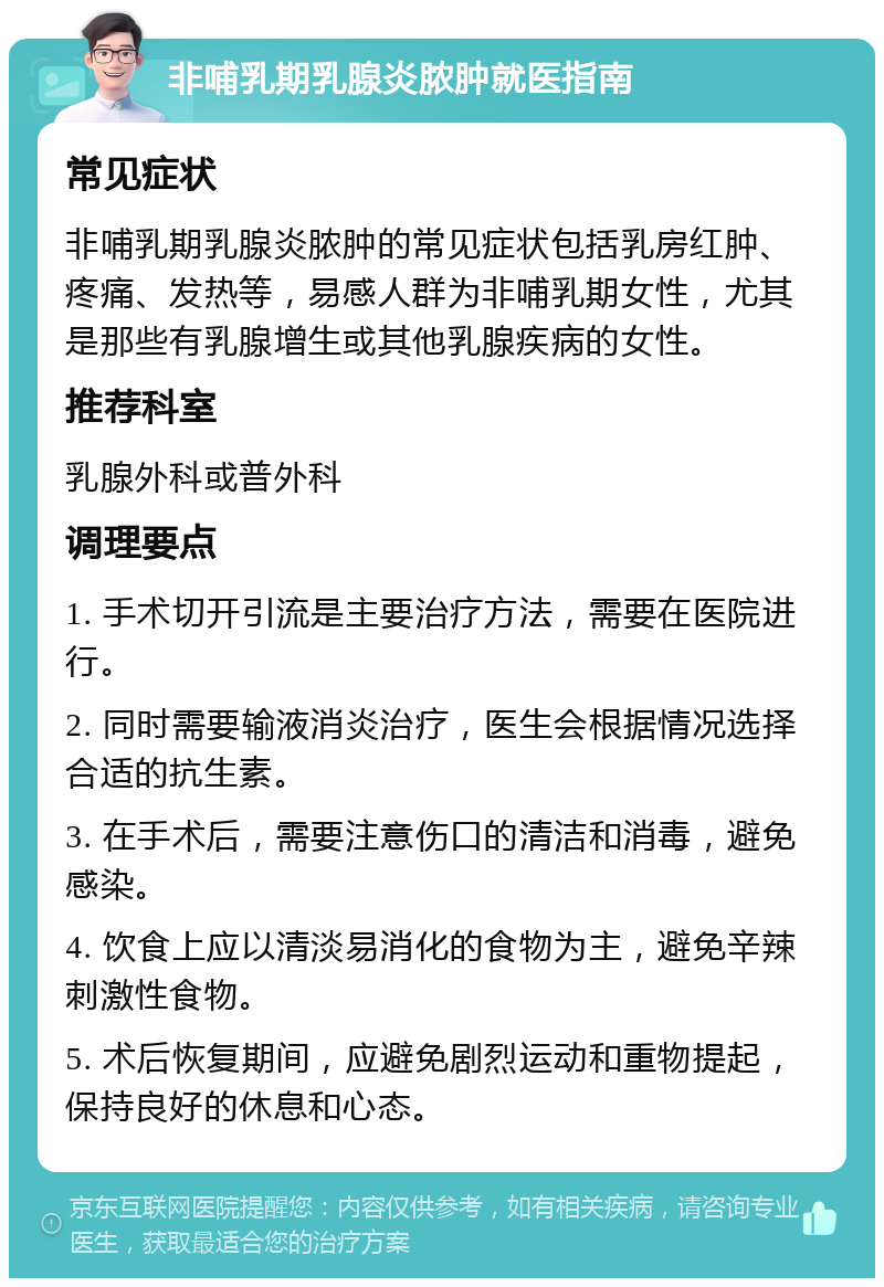 非哺乳期乳腺炎脓肿就医指南 常见症状 非哺乳期乳腺炎脓肿的常见症状包括乳房红肿、疼痛、发热等，易感人群为非哺乳期女性，尤其是那些有乳腺增生或其他乳腺疾病的女性。 推荐科室 乳腺外科或普外科 调理要点 1. 手术切开引流是主要治疗方法，需要在医院进行。 2. 同时需要输液消炎治疗，医生会根据情况选择合适的抗生素。 3. 在手术后，需要注意伤口的清洁和消毒，避免感染。 4. 饮食上应以清淡易消化的食物为主，避免辛辣刺激性食物。 5. 术后恢复期间，应避免剧烈运动和重物提起，保持良好的休息和心态。