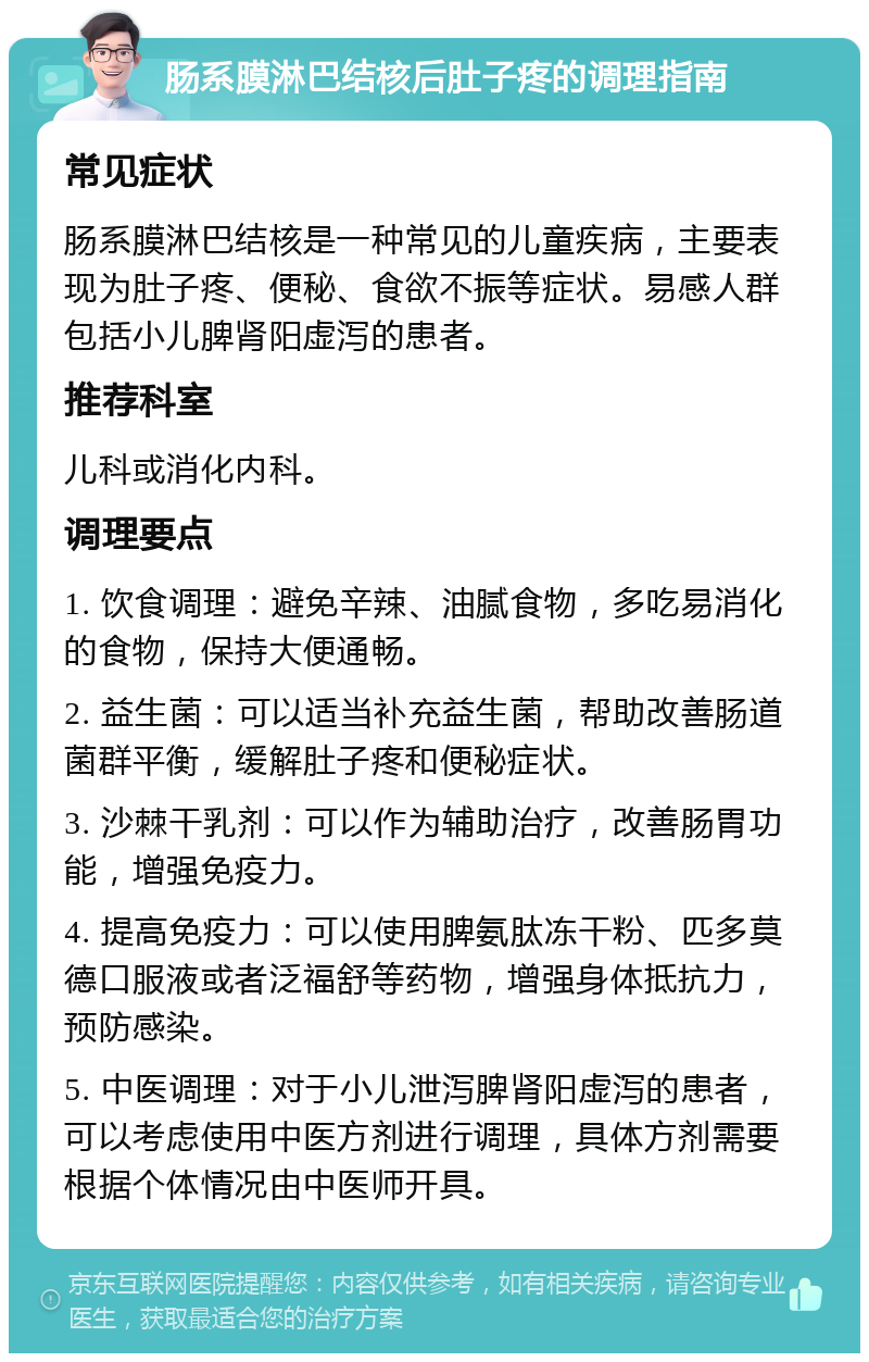 肠系膜淋巴结核后肚子疼的调理指南 常见症状 肠系膜淋巴结核是一种常见的儿童疾病，主要表现为肚子疼、便秘、食欲不振等症状。易感人群包括小儿脾肾阳虚泻的患者。 推荐科室 儿科或消化内科。 调理要点 1. 饮食调理：避免辛辣、油腻食物，多吃易消化的食物，保持大便通畅。 2. 益生菌：可以适当补充益生菌，帮助改善肠道菌群平衡，缓解肚子疼和便秘症状。 3. 沙棘干乳剂：可以作为辅助治疗，改善肠胃功能，增强免疫力。 4. 提高免疫力：可以使用脾氨肽冻干粉、匹多莫德口服液或者泛福舒等药物，增强身体抵抗力，预防感染。 5. 中医调理：对于小儿泄泻脾肾阳虚泻的患者，可以考虑使用中医方剂进行调理，具体方剂需要根据个体情况由中医师开具。