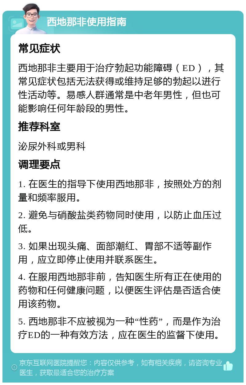 西地那非使用指南 常见症状 西地那非主要用于治疗勃起功能障碍（ED），其常见症状包括无法获得或维持足够的勃起以进行性活动等。易感人群通常是中老年男性，但也可能影响任何年龄段的男性。 推荐科室 泌尿外科或男科 调理要点 1. 在医生的指导下使用西地那非，按照处方的剂量和频率服用。 2. 避免与硝酸盐类药物同时使用，以防止血压过低。 3. 如果出现头痛、面部潮红、胃部不适等副作用，应立即停止使用并联系医生。 4. 在服用西地那非前，告知医生所有正在使用的药物和任何健康问题，以便医生评估是否适合使用该药物。 5. 西地那非不应被视为一种“性药”，而是作为治疗ED的一种有效方法，应在医生的监督下使用。